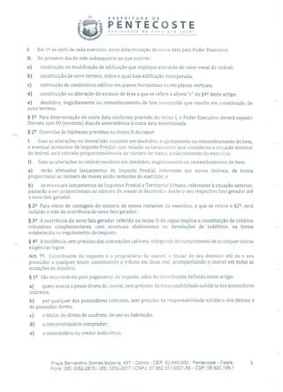 PREFEITURA DE
É PENTECOSTEPenrecosre de novo pra você!
1. Em 1 2 de abril de cada exercício, salvo determinação de outra data pelo Poder Executivo.
II. No primeiro dia do mês subsequente ao que ocorrer:
a) construção ou modificação de edificação que implique alteração do valor venal do imóvel;
b) constituição de novo terreno, sobre o qual haja edificação incorporada;
c) instituição de condomínio edilício em planos horizontais ou em planos verticais.
d) constituição ou alteração do excesso de área a que se refere a alínea "c" do §42 deste artigo;
e) desdobro, englobamento ou remembramento de lote construído que resulte em constituição de
novo terreno.
§ 12 Para determinação de outra data conforme previsão do inciso 1, o Poder Executivo deverá expedir
Decreto com 90 (noventa) dias de antecedência à outra data determinada.
§ 22 Ocorridas às hipóteses previstas no inciso II do caput:
I. Caso as alterações no imóvel não resultem em desdobro, englobamento ou remembramento do bem,
o eventual acréscimo de Imposto Predial, com relação ao lançamento que considerou a situação anterior
do imóvel, será cobrado proporcionalmente ao número de meses ainda restantes do exercício;
II. Caso as alterações no imóvel resultem em desdobro, englobamento ou remembramento do bem:
a) serão efetuados lançamentos do Imposto Predial, referentes aos novos imóveis, de forma
proporcional ao número de meses ainda restantes do exercício; e
b) os eventuais lançamentos de Impostos Predial e Territorial Urbano, referentes à situação anterior,
passarão a ser proporcionais ao número de meses já decorridos desde o seu respectivo fato gerador até
o novo fato gerador.
§ 22 Para efeito de contagem do número de meses restantes do exercício, a que se refere o §2 2, será
incluído o mês da ocorrência do novo fato gerador.
§ 32 A ocorrência do novo fato gerador referido no inciso II do caput implica a constituição de créditos
tributários complementares, com eventuais abatimentos ou devoluções de indébitos, na forma
estabelecida no regulamento do imposto.
§ 42 A incidência, sem prejuízo das cominações cabíveis, independe do cumprimento de quaisquer outras
exigências legais.
Art. 72• Contribuinte do imposto é o proprietário do imóvel, o titular do seu domínio útil ou o seu
possuidor a qualquer título; constituindo o tributo em ânus real, acompanhando o imóvel em todas as
mutações de domínio.
§ 12 São responsáveis pelo pagamento cio imposto, além do contribuinte definido neste artigo:
a) quem exerça a posse direta do imóvel, sem prejuízo da responsabilidade solidária dos possuidores
indiretos;
b) por qualquer dos possuidores indiretos, sem prejuízo da responsabilidade solidária dos demais e
do possuidor direto;
c) o titular do direto de usufruto, de uso ou habitação;
d) o compromissário comprador;
e) o comodatário ou credor anticrético;
Praça Bernardino Gomes Bezerra, 457 - Centro - CEP: 62.640-000 - Pentecoste - Ceará.
Fone: (55) 3352-2615 1(85) 3352-2617 1 CNPJ: 07.682.651/0001-58 - CGF: 06.920.195-1
 