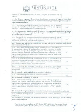 ?SEFEITURA DE
' E NTEC;J STE.!')sre V )r; VOCé!
serviços de radiodifusão sonora e de sons e imagens de recepção livre e
gratuita).
18 - Serviços de regulação de sinistros vinculados a contratos de seguros; inspeção e
avaliação de riscos para cobertura de coitratos de seguros; prevenção e gerência de riscos
seguráveis e congêneres.
18.01 - Serviços de regulação de sinistros vinculados a contratos de seguros;
inspeção e avaliação de riscos para cobertura de contratos de seguros;
prevenção e gerência de riscos seguráveis e congêneres.
19 - Serviços de distribuição e venda de bilhetes e demais produtos de loteria, bingos,
cartões, pules ou cupons de apostas, sorteios, prêmios, inclusive os decorrentes de títulos
de capitalização e congêneres.
19.01 - Serviços de distribuição e venda de bilhetes e demais produtos de loteria,
bingos, cartões, pules ou cupons de apostas, sorteios, prêmios, inclusive os 5,00
decorrentes de títulos de capitalização e congêneres.
20 - Serviços portuários, aeroportuários, ferroportuários, de terminais rodoviários,
ferroviários e metroviários.
20.01 Serviços portuários, ferroportuá rios, utilização de porto, movimentação
de passageiros, reboque de embarcações, rebocador escoteiro, atracação,
desatracação, serviços de praticagem, capatazia, armazenagem de qualquer
natureza, serviços acessórios, movimentação de mercadorias, serviços de apoio 5,00
marítimo, de movimentação ao largo, serviços de armadores, estiva, conferência,
logística e congêneres.
2002 - Serviços aeroportuários, utilização de aeroporto, movimentação de
passageiros, armazenagem de qualquer natureza, capatazia, movimentação de
aeronaves, serviços de apoio aeroportuários, serviços acessórios, 5,00
movimentação de mercadorias, logística e congêneres.
20.03 - Sei-viços de terminais rodoviários, ferroviários, metroviários,
movimentação de passageiros, mercadorias, inclusive suas operações, logística 5,00
e congêneres.
21 - Serviços de registros públicos, cartorários e notariais.
21.01 - Serviços de registros públicos, cartorários e notariais. 500
22 - Serviços de exploração de rodovia.
22.01 Serviços de exploração de rodovia mediante cobrança de preço ou
pedágio dos usuários, envolvendo execução de serviços de conservação,
manutenção, melhoramentos para adequação de capacidade e segurança de
trânsito, operação, monitoração, assistência aos usuários e outros serviços 5,00
definidos em contratos, atos de concessão ou de permissão ou em normas
oficiais.
23 - Serviços de programação e comunicação visual, desenho industrial e congêneres.
23.01 - Serviços de programação e comunicação visual desenho industrial e
congéneres. 5,00
24 - Serviços de chaveiros, confecção de carimbos, placas, sinalização visual, banners,
adesivos e congêneres.
Praça Bernardino Gomes Bezerra, 457 - Centro - CEP: 62.640-000 - Pentecoste - Ceará. 95
Fone: (85) 3352-2615 /(85) 3352-2617 1 CNPJ: 07.682.651/0001-58 - CGF: 06.920.195-1
 