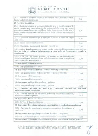 i E N T E °COSTE
24.01 - Serviços de chaveiros, confecção de carimbos, placas, sinalização visual,
banners, adesivos e congêneres. 5,00
25 - Serviços funerários.
25.01 - Funerais, inclusive fornecimento de caixão, urna ou esquifes; aluguel de
capela; transporte do corpo cadavérico; fornecimento de flores, coroas e outros
paramentos; desembaraço de certidão de óbito; fornecimento de véu, essa e
outros adornos; embalsamento, embelezamento, conservação ou restauração de
cadáveres.
25.02 - Translado intramunicipal e cremação de corpos e partes de corpos
5,00
cadavéricos.
25.03 - Planos ou convênio funerários. 5,00
25.04 - Manutenção e conservação de jazigos e cemitérios. 5,00
26 - Serviços de coleta, remessa ou entrega de correspondências, documentos, objetos,
bens ou valores, inclusive pelos correios e suas agências franqueadas; courrier e
congêneres.
26.01 - Serviços de coleta, remessa ou entrega de correspondências,
documentos, objetos, bens ou valores, inclusive pelos correios e suas agências 5,00
franqueadas; courrier e congênercs.
27 - Serviços de assistência social.
27.01 - Serviços de assistência social. 5,00
28 - Serviços de avaliação de bens e serviços de qualquer natureza.
28.01 - Serviços de avaliação de bens e serviços de qualquer natureza. 5,00
29 - Serviços de bibliotecononia.
29.01-Serviços de bibliotecononá:. 5,00
30 - Serviços de biologia, biotecnologia e química.
30.01 - Serviços de biologia, biotecnologia e química. 5,00
31 - Serviços técnicos em edificações, eletrônica, eletrotécnica, mecânica,
telecomunicações e congêneres.
31.01 - Serviços técnicos em edilicações, eletrônica, eletrotécnica, mecânica,
telecomunicações e congêneres. 5,00
32 - Serviços de desenhos técnicos.
32.01 - Serviços de desenhos técnicos. 5,00
33 - Serviços de desembaraço aduaneiro, comissários, despachantes e congêneres.
33.01 - Serviços de desembaraço aduaneiro, comissários, despachantes e
congêiieros. 5,00
34 - Serviços de investigações particulares, detetives e congêneres.
34.01 - Serviços de investigações orticulares, detetives e .:ongêneres. 5,00
35 - Serviços de reportagem, assessoria de imprensa, jornalismo e relações públicas.
93/Praça Bernardino Gomes Bezerra, 457 - Centro - CEP: 62.640-000 - Pentecoste - Ceará.
Fone: (85) 3352-2615 / (85) 3352-2617 1 CNPJ: 07682.65110001-58 - CGF: 06.920.195-1
 