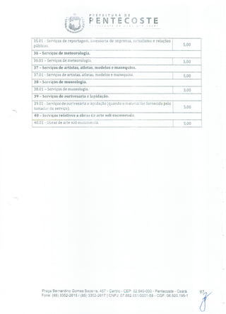 P 21 E F E 1 T u R A O E
P ENTECOSTE
35.01 - Serviços de reportagem, assessoria de imprensa, jornalismo e relações
públicas. 5,00
36 - Serviços de meteorologia.
36.01 - Serviços de meteorologia. 5,00
37 - Serviços de artistas, atletas, modelos e manequins.
37.01 - Serviços de artistas, atletas, modelos e manequins. 5,00
38 - Serviços de museologia.
38.01 - Serviços de museologia. 3,00
39 - Serviços de ourivesaria e lapidação.
39.01 - Serviços de ourivesaria e lapidação Cqiiando o material for fornecido pelo
tomador do serviço). 5,00
40 - Serviços relativos a obras de arte sob encomenda.
40.01 - Obras de arte sob encomenda. 5,00
Praça Bernardino Gomes Bezerra, 457 - Centro - CER: 62.640-000 - Pentecoste - Ceará.
Fone: (85) 3352-2615/(85) 3352-2617 1 CNPJ: 07.682.651/0001-58 - CGF: 06.920.195-1
 