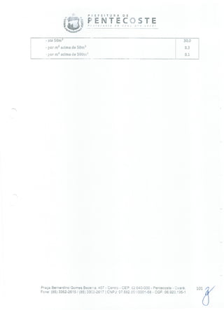P: E FEITURA DE
F E N T E C
'•.-•:'
- até 50m 2 -- 30,0
- por rn 2 acima de 50m' 0,3
- por m2 acima de 500m 0,1
Praça Bernardino Gomes Bezerra, 457 - Centro - CEP: 62.640-000 - Pentecoste - Ceará. 10
Fone: (85)3352-2615/(85) 3352-2617 1 CNPJ: 07.682.65110001-58 - CGF: 06.920.195-1
 