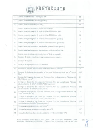 PSEF E TU C A
!b PENTEd
--
OSTEO ti O O O voc ê!
22. Licença para feirantes - diária (por m 2) 0,8
23. Licença para feirantes - mensal (por m 2) 8,0
24. Licença para ambulantes (por mês) 10
Licença para funcionamento em horário especial:
25. Licença para prorrogação de horário até as 22:00h (por dia) 4
26. Licença para prorrogação de horário até as 22:00h (por mês) 12
27. Licença para prorrogação de horário além das 22:00h (por dia) 8
28, Licença para prorrogação de horário além das 22:00h (por mês) 24
29. Licença para funcionamento aos sábados após as 12:00h (por dia) 2
30. Licença para funcionamento aos domingos ou feriados (por dia) 5
Licença para atividade extrativista (por m 2 de área ocupada)
31. Extração de areia vermelha, areia grossa ou areia para aterro 0,5
32. Extração de piçarra 0,2
33. Extração de argila para olarie ou cerâmica. 0,8
34. Limpeza de Imóveis Abandonados e Terrenos Baldios até 50m 2 30
Limpeza de Imóveis Abandonados e Terrenos Baldios adicional por m 2 acima 0,02
50,11
2
Licença de Ocupação de Áreas em Terrenos, Vias ou Logradouros Públicos até 0,7
10m2 (diária por m 2)
Licença de Ocupação de Áreas em Terrenos, Vias ou Logradouros Públicos 0,8
'.adicional acima de 10m 2 te lOOm2 (diária por rnj
38. Licença de Ocupação de Áreas em Terrenos, Vias ou Logradouros Públicos 0,01
adicional acima de 100,112 (diária por m2)
Licença de Ocupação de Áreas em Terrenos, Vias ou Logradouros Públicos até 15
10m112 (mensal por m 2)
40. Licença de Ocupação de ;reas em Terrenos, 'ins ou Logradouros Públicos 1,5
adicional acima de 1Cm ate 00,112 (ireisal por nr
41. Licença de Ocupação de Áieas em Terrenos, Vias ou Logradouros Públicos 0,15
adicional acima de 100m 2 (mensal por m 2)
Licença de inspeção sanitária (até 100m 2)
42. Mercearias, peixarias e supermercados (por m 2) 0,7
43. Bares, lanchonetes, churrascarias, pizzarias e restaurantes (por m 2) 0,4
Praça Bernardino Gomes Bezerra, 457 - Centro - CEP: 62.640-000 - Pentecoste - Ceará. 103
Fone: (85) 3352-2615 / (85) 3352-2617 1 CNPJ: 07.682.65110001-58 - CGF: 06.920.195-1
 