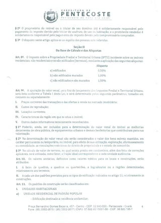 PREFEITURA DE
ti1 PENTECOSTEi Pentecoste de novo pra vocè!
§ 22 O proprietário do imóvel ou o titular de seu domínio útil é solidariamente responsável pelo
pagamento cio imposto devido pelo titular de usufruto, de uso ou habitação; e o promitente vendedor é
solidariamente responsável pelo pagamento do imposto devido pelo compromissário comprador.
§ 32 O disposto neste artigo aplica-se ao espólio das pessoas nele referidas.
Seção II
Da Base de Cálculo e das Alíquotas
Art. 8. O Imposto sobre a Propriedade Predial e Territorial Urbana (IPTU) incidente sobre os imóveis
residenciais, não residenciais e os não edificados (terrenos), mediante a aplicação das seguintes alíquotas:
Alíquota
a) edificados 0,5 0%
b) não edificados murados 1,00%
c) não edificados e não murados 1,50%
Art. 92• A apuração do valor venal, para fins de lançamento dos Impostos Predial e Territorial Urbano,
será feita conforme a Tabela 1 desta Lei, e será determinado pelos seguintes parâmetros, tomados em
conjunto ou separadamente:
I. Preços correntes das transações e das ofertas à venda no mercado imobiliário;
Il. Custos de reprodução;
III. Locações correntes;
IV. Características da região em que se situa o imóvel;
V. Outros dados informativos tecnicamente reconhecidos.
§ 12 Poderão, ainda, ser incluídos para a determinação do valor venal do imóvel as melhorias
decorrentes de obra pública, de equipamentos urbanos e demais benfeitorias que contribuíram para sua
valorização.
§ 22 Na determinação do valor venal não serão considerados o valor dos bens móveis mantidos, em
caráter permanente ou temporário, no imóvel, para efeito de sua utilização, exploração, aformoseamento
ou comodidade; as vinculações restritivas cio direito de propriedade e o estado de comunhão.
§ 32 No cálculo do valor de terreno, rio qual exista prédio em condomínio, além dos fatos de correções
aplicáveis, será utilizada, como fator, a fração ideal correspondente a cada unidade autônoma.
Art. 10. Os valores unitários, definidos como valores médios para os locais e construções, serão
atribuídos:
I. A faces de quadras, a quadras ou quarteirões, a logradouros ou a regiões determinadas,
relativamente aos terrenos;
II. A cada um dos padrões previstos para os tipos de edificação indicados no artigo 11, relativamente às
construções.
Art. 11. Os padrões de construção serão classificados em:
I. UNIDADES HABITACIONAIS
a) UNIDADE RESIDENCIAL DE PADRÃO POPULAR
- Edificação destinada a residência unifamiliar;
Praça Bernardino Gomes Bezerra, 457 - Centro - CEP' 62.640-000 - Pentecoste - Ceará. 4
Fone: (85) 3352-2615 /(85) 3352-2617 1 CNPJ: 07.682.651/0001-58 - CGF: 06.920.195-1
 