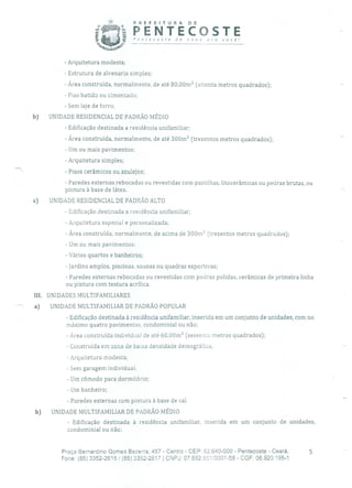 PREFEITURA DE
PENTECOSTEPentecoste de novo oro você!
- Arquitetura modesta;
- Estrutura de alvenaria simples;
- Área construída, normalmente, de até 80,00m 2 (oitenta metros quadrados);
- Piso batido ou cimentado;
- Sem laje de forro.
b) UNIDADE RESIDENCIAL DE PADRÃO MÉDIO
- Edificação destinada a residência unifamiliar;
- Área construída, normalmente, de até 300m 2 (trezentos metros quadrados);
- Um ou mais pavimentos;
- Arquitetura simples;
- Pisos cerâmicos ou azulejos;
- Paredes externas rebocadas ou revestidas com pastilhas, litocerâmicas ou pedras brutas, ou
pintura à base de látex.
c) UNIDADE RESIDENCIAL DE PADRÃO ALTO
- Edificação destinada a residência unifamiliar;
- Arquitetura especial e personalizada;
- Área construída, normalmente, de acima de 300m 2 (trezentos metros quadrados);
- Um ou mais pavimentos;
- Vários quartos e banheiros;
- Jardins amplos, piscinas, saunas ou quadras esportivas;
- Paredes externas rebocadas ou revestidas com pedras polidas, cerâmicas de primeira linha
ou pintura com textura acrílica.
III. UNIDADES MULTIFAMILIARES
a) UNIDADE MULTIFAMILIAR DE PADRÃO POPULAR
- Edificação destinada à residência unifamiliar, inserida em um conjunto de unidades, com no
máximo quatro pavimentos, condominial ou não;
- Área construída individual de até 60,00m 2 (sessenta metros quadrados);
- Construída em zona de baixa densidade demográfica;
- Arquitetura modesta;
- Sem garagem individual;
- Um cômodo para dormitório;
- Um banheiro;
- Paredes externas com pintura à base de cal.
b) UNIDADE MULTIFAMILIAR DE PADRÃO MÉDIO
- Edificação destinada à residência unifamiliar, inserida em um conjunto de unidades,
condominial ou não;
Praça Bernardino Gomes Bezerra, 457 - Centro - CEP: 62.640-000 - Pentecoste - Ceará. 5
Fone: (85) 3352-2615 1(85) 3352-2617 1 CNPJ: 07682.651/0001-58 - CGF: 06.920.195-1
 