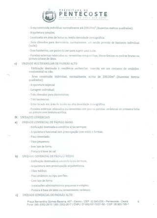 PREFEITURA DE
PENTECOSTEPenecosre de novo pro Você!
- Área construída individual normalmente até 200,00m 2 (duzentos metros quadrados);
- Arquitetura simples;
- Localizada em área de baixa ou média densidade demográfica;
- Dois cômodos para dormitório, normalmente, um sendo provido de banheiro individual
(suíte);
- Dois banheiros, um podendo ser para suprir uma suíte;
- Paredes externas rebocadas ou revestidas compastilhas, litocerâmicas ou pedras brutas ou
pintura à base de látex.
c) UNIDADE MULTIFAMILIAR DE PADRÃO ALTO
Edificação destinada à residência unifamiliar, inserida em um conjunto de unidades,
condominial ou não;
- Área construída individual, normalmente, acima de 200,00m 2 (duzentos metros
quadrados);
- Arquitetura especial
- Garagem individual;
- Três cômodos para dormitórios;
- Três banheiros;
- Estar locado em área de média ou alta densidade demográfica;
- Paredes externas rebocadas ou revestidas com pedras polidas, cerâmicas de primeira linha
ou pintura com textura acrílica.
IV. UNIDADES COMERCIAIS
a) UNIDADE COMERCIAL DE PADRÃO BAIXO
- Edificação destinada a comércio e/ou serviços;
- Arquitetura funcional sem preocupação com estilo e formas;
- Piso cimentado;
- Vãos pequenos;
- Sem laje de forro;
- Pintura à base de cal.
b) UNIDADE COMERCIAL DE PADRÃO MÉDIO
- Edificação destinada a comércio e/ou serviços;
- Arquitetura sem preocupação arquitetônica;
- Vãos médios;
- Piso cerâmico ou tipo paviflex;
- Com laje de forro;
- Instalações administrativas pequenas e simples;
- Pintura à base de látex ou revestimento cerâmico.
c) UNIDADE COMERCIAL DE PADRÃO ALTO
Praça Bernardino Gomes Bezerra, 457 - Centro - CEP: 62.640-000 - Pentecoste - Ceará. 6
Fone: (85) 3352-2615 / (85) 3352-2617 1 CNPJ: 07.682.65110001-58 - CGF: 06.920.195-1
 
