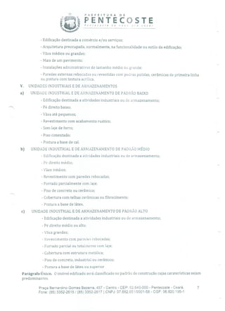 PREFEITURA DE
p; PENTECOSTEPentecoste a nov pra você!
- Edificação destinada a comércio e/ou serviços;
- Arquitetura preocupada, normalmente, na funcionalidade ou estilo da edificação;
- Vãos médios ou grandes;
- Mais de um pavimento;
- Instalações administrativas de tamanho médio ou grande;
- Paredes externas rebocadas ou revestidas com pedras polidas, cerâmicas de primeira linha
ou pintura com textura acrílica.
V. UNIDADES INDUSTRIAIS E DE ARMAZENAMENTOS
a) UNIDADE INDUSTRIAL E DE ARMAZENAMENTO DE PADRÃO BAIXO
- Edificação destinada a atividades industriais ou de armazenamento;
- Pé direito baixo;
- Vãos até pequenos;
- Revestimento com acabamento rustico;
- Sem laje de forro;
- Piso cimentado;
- Pintura a base de cal.
b) UNIDADE INDUSTRIAL E DE ARMAZENAMENTO DE PADRÃO MÉDIO
- Edificação destinada a atividades industriais ou de armazenamento;
- Pé direito médio;
- Vãos médios;
- Revestimento com paredes rebocadas;
- Forrado parcialmente com laje;
- Piso de concreto ou cerâmico;
- Cobertura com telhas cerâmicas ou fibrocimento;
- Pintura a base de látex.
c) UNIDADE INDUSTRIAL E DE ARMAZENAMENTO DE PADRÃO ALTO
- Edificação destinada a atividades industriais ou de armazenamento;
- Pé direito médio ou alto;
- Vãos grandes;
- Revestimento com paredes rebocadas;
- Forrado parcial ou totalmente com laje;
- Cobertura com estrutura metálica;
- Piso de concreto, industrial ou cerâmico;
- Pintura a base de látex ou superior
Parágrafo Único. O imóvel edificado será classificado no padrão de construção cujas caraterísticas sejam
predominantes.
Praça Bernardino Gomes Bezerra, 457 - Centro - CEP: 62.640-000 - Pentecoste - Ceará. 7
Fone: (85) 3352-2615/(85) 3352-2617 1 CNPJ: 07.682.651/0001-58 - CGF: 06.920.195-1
 