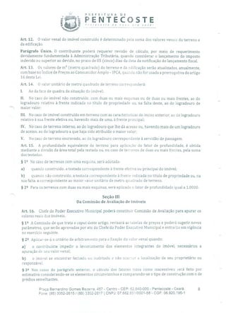 PREFEtTURA
PENTEn r e c o c r e d e
° OSTEnovo pra você!
Art. 12. O valor venal do imóvel construído é determinado pela soma dos valores venais do terreno e
da edificação.
Parágrafo Único. O contribuinte poderá requerer revisão de cálculo, por meio de requerimento
devidamente fundamentada à Administração Tributária, quando considerar o lançamento do imposto
indevido ou superior ao devido, no prazo de 05 (cinco) dias da data da notificação do lançamento fiscal.
Art. 13. Os valores de m 2 (metro quadrado) do terreno e da edificação serão atualizados, anualmente,
com base no Índice de Preços ao Consumidor Amplo - IPCA, quando não for usada a prerrogativa do artigo
16 desta Lei.
Art. 14. O valor unitário de metro quadrado de terreno corresponderá:
1. Ao da face de quadra da situação do imóvel;
II. No caso de imóvel não construído, com duas ou mais esquinas ou de duas ou mais frentes, ao do
logradouro relativo à frente indicada no título de propriedade ou, na falta deste, ao do logradouro de
maior valor;
III. No caso de imóvel construído em terreno com as características do inciso anterior, ao do logradouro
relativo à sua frente efetiva ou, havendo mais de uma, à frente principal;
IV. No caso de terreno interno, ao do logradouro que lhe dá acesso ou, havendo mais de um logradouro
de acesso, ao do logradouro a que haja sido atribuído o maior valor;
V. No caso de terreno encravado, ao do logradouro correspondente à servidão de passagem.
Art. 15. A profundidade equivalente do terreno para aplicação do fator de profundidade, é obtida
mediante a divisão da área total pela testada ou, no caso de terrenos de duas ou mais frentes, pela soma
das testadas.
§ 12 No caso de terrenos com uma esquina, será adotada:
a) quando construído, a testada correspondente à frente efetiva ou principal do imóvel;
b) quando não construído, a testada correspondente à frente indicada no título de propriedade ou, na
sua falta, a correspondente ao maior valor unitário de metro quadrado de terreno.
§ 22 Para os terrenos com duas ou mais esquinas, será aplicado o fator de profundidade igual a 1,0000.
Seção III
Da Comissão de Avaliação de Imóveis
Art. 16. Chefe do Poder Executivo Municipal poderá constituir Comissão de Avaliação para apurar os
valores reais dos imóveis.
§ 12 A Comissão de que trata o capuc deste artigo, revisará as tabelas de preços e poderá sugerir novos
parâmetros, que serão aprovados por ato do Chefe do Poder Executivo Municipal e entrarão em vigência
no exercício seguinte.
§ 22 Aplicar-se-á o critério de arbitramento para a fixação do valor venal quando:
a) o contribuinte impedir o levantamento dos elementos integrantes do imóvel, necessários a
apuração de seu valor venal;
b) o imóvel se encontrar fechado ou inabitado e não ocorrer a localização de seu proprietário ou
responsável.
§
32 Nos casos do parágrafo anterior, o cálculo dos fatores tidos como inacessíveis será feito por
estimativa considerando-se os elementos circunvizinhos e comparando-se o tipo de construção com o de
prédios semelhantes.
Praça Bernardino Gomes Bezerra, 457 - Centro - CEP: 62.640-000 - Pentecoste - Ceará. 8
Fone: (85) 3352-2615 1 (55) 3352-2617 1 CNPJ: 07.682.651/0001-58 - CGF: 06.920.195-1
 