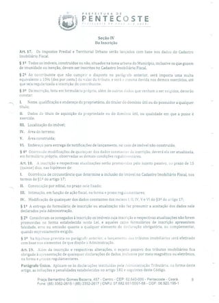 P R E F E 1 TU R A DE
t PENTECOSTE,,ntcosre de novo oro você!
Seção IV
Da Inscrição
Art. 17. Os Impostos Predial e Territorial Urbano serão lançados com base nos dados do Cadastro
Imobiliário Fiscal.
§ 12 Todos os imóveis, construídos ou não, situados na zona urbana do Município, inclusive os que gozem
de imunidade ou isenção, devem ser inscritos no Cadastro Imobiliário Fiscal.
§ 22 Ao contribuinte que não cumprir o disposto no parágrafo anterior, será imposta uma multa
equivalente a 10% (dez por cento) do valor do tributo, e será a mesma devida nos demais exercícios, até
que seja regularizada a inscrição do contribuinte.
§
39 Da inscrição, feita em formulário próprio, além de outros dados que venham a ser exigidos, deverão
constar:
I. Nome, qualificação e endereço do proprietário, do titular do domínio útil ou do possuidor a qualquer
título;
II. Dados do título de aquisição da propriedade ou do domínio útil, ou qualidade em que a posse é
exercida;
III. Localização do imóvel;
IV. Área do terreno;
V. Área construída;
VI. Endereço para entrega de notificações de lançamento, no caso de imóvel não construído.
§ 42 Ocorrendo modificações de quaisquer dos dados constantes da inscrição, deverá ela ser atualizada,
em formulário próprio, observadas as demais condições regulamentares.
Art. 18. A inscrição e respectivas atualizações serão promovidas pelo sujeito passivo, no prazo de 15
(quinze) dias, nas hipóteses de:
1. Ocorrência de circunstância que determine a inclusão do imóvel no Cadastro Imobiliário Fiscal, nos
termos do §12 do artigo 17;
II. Convocação por edital, no prazo nele fixado;
III. Intimação, em função de ação fiscal, na forma e prazo regulamentares;
IV. Modificação de quaisquer dos dados constantes dos incisos 1, II, IV, V e VI do §32 do artigo 17;
§ 12 A entrega do formulário de inscrição ou atualização não faz presumir a aceitação dos dados nele
declarados pela Administração.
§ 22 Consideram-se sonegados à inscrição os imóveis cuja inscrição e respectivas atualizações não forem
promovidas na forma estabelecida nesta Lei, e aqueles cujos formulários de inscrição apresentem
falsidade, erro ou omissão quanto a qualquer elemento de declaração obrigatória, ou complementar,
quando expressamente exigido.
§ 32 Na hipótese prevista no parágrafo anterior, o lançamento dos tributos imobiliários será efetivado
com base nos elementos de que dispõe a Administração.
Art. 19. Além da inscrição e respectivas alterações, o sujeito passivo dos tributos imobiliários fica
obrigado à apresentação de quaisquer declarações de dados, inclusive por meio magnético ou eletrônico,
na forma e prazos regulamentares.
Parágrafo Único. Aplicam-se às declarações instituídas pela Administração Tributária, na forma deste
artigo, as infrações e penalidades estabelecidas no artigo 182 e seguintes deste Código.
Praça Bernardino Gomes Bezerra, 457 - Centro - CEP: 62.640-000 - Pentecoste - Ceará. 9
Fone: (85) 3352-2615 1(85) 3352-2617 1 CNPJ: 07.682.651/0001-58 - CGF: 06.920.195-1
 