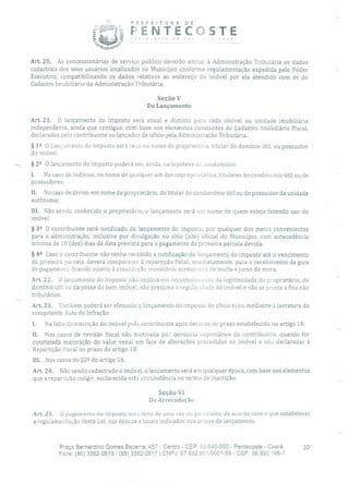 PREFEITURA DE
ENTECOSTE
Art. 20. As concessionárias de serviço público deverão enviar à Administração Tributária os dados
cadastrais dos seus usuários localizados no Município conforme regulamentação expedida pelo Poder
Executivo, compatibilizando os dados relativos ao endereço do imóvel por ela atendido com os do
Cadastro Imobiliário da Administração Tributária.
Seção V
Do Lançamento
Art. 21. O lançamento do imposto será anual e distinto para cada imóvel ou unidade imobiliária
independente, ainda que contíguo, com base nos elementos constantes do Cadastro Imobiliário Fiscal,
declarados pelo contribuinte ou lançados de ofício pela Administração Tributária.
§ 12 O Lançamento do imposto será feo no nome do proprietário, titular do domínio útil, ou possuidor
do imóvel.
§ 22 O lançamento do imposto poderá ser, ainda, na hipótese de condomínio:
I. No caso de indiviso, no nome de qualquer um dos coproprietários, titulares do condomínio útil ou de
possuidores;
H. No caso de diviso, em nome do proprietário, do titular do condomínio útil ou do possuidor da unidade
autônoma;
III. Não sendo conhecido o proprietário, o lançamento será em nome de quem esteja fazendo uso do
imóvel.
§ 32 O contribuinte será notificado do lançamento do imposto, por qualquer dos meios convenientes
para a administração, inclusive por divulgação no sítio (site) oficial do Município, com antecedência
mínima de 10 (dez) dias da data prevista para o pagamento da primeira parcela devida.
§ 42 Caso o contribuinte não tenha recebido a notificação do lançamento do imposto até o vencimento
da primeira parcela, deverá comparecer à repartição fiscal, imediatamente, para o recebimento da guia
de pagamento, ficando sujeito à atualização monetária, acréscimos de multa e juros de mora.
Art. 22. O lançamento do imposto não implica em reconhecimento da legitimidade do proprietário, do
domínio útil ou da posse do bem imóvel; não presume a regularidade do imóvel e não se presta a fins não
tributários.
Art. 23. Também poderá ser efetuado o lançamento do imposto, de oficio e/ou mediante a lavratura do
competente Auto de Infração:
1. Na falta da inscrição do imóvel peio contribuinte após decurso do prazo estabelecido no artigo 18;
II. Nos casos de revisão fiscal não motivada po; denúncia espontânea do contribuinte, quando for
constatada majoração do valor venal em face de alterações procedidas no imóvel e não declaradas à
Repartição Fiscal no prazo do artigo 18;
III. Nos casos do §2 2 do artigo 16.
Art. 24. Não sendo cadastrado o imóvel, o lançamento será em qualquer época, com base nos elementos
que a repartição coligir, esclarecida esta circunstância no termo de inscrição.
Seção VI
Da Arrecadação
Art. 25. O pagamento do imposto será feito de urna vez ou pai celado, de acordo com o que estabelecer
a regulamentação desta Lei, nas épocas e locais indicados nos avisos de lançamento.
Praça Bernardino Gomes Bezerra, 457 - Centro - CEP: 62.640-000 - Pentecoste - Ceará. 10
Fone: (85) 3352-26151(85) 3352-2617 1 CNPJ: 07.682.651/0001-58 - CGF: 06.920.195-1
 