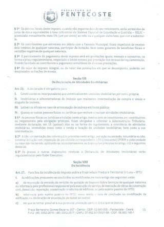 PREFEITURA DE
PENTECOSTE
''0_ e:
§ 12 Os débitos fiscais deste imposto, quando não pagas na data do seu vencimento, serão acrescidos de
juros de mora equivalentes à taxa referencial do Sistema Especial de Liquidação e Custódia - SELIC -
acumulada mensalmente, mais 1% (um por cento) ao mês, ou a qualquer outra taxa, que vier a substituí-
la.
§ 22 Os contribuintes que estiverem em débito com a Fazenda Municipal, ficam impedidos de receber
dela créditos de qualquer natureza, participar de licitação, bem como gozarem de benefícios fiscais e
certidões negativas de qualquer natureza.
§ 32 O parcelamento do pagamento deste imposto será em prestações iguais, mensais e sucessivas, na
forma e prazo regulamentares, respeitado o limite mínimo por prestação nos termos da regulamentação,
ficando facultado ao contribuinte o pagamento simultâneo de diversas prestações.
§ 42 Do valor do imposto integral, ou do valor das prestações em que se decomponha, poderão ser
desprezadas as frações de moeda.
Seção VII
Da Declaração de Atividades Imobiliárias
Art. 26. A declaração é obrigatória para:
1. Construtoras ou incorporadoras que comercializarem unidades imobiliárias por conta própria;
11. Imobiliárias e administradoras de imóveis que realizarem intermediação de compra e venda e
aluguéis de imóveis;
III. Leiloeiros oficiais no caso de arrematação de imóveis em hasta pública;
IV. Quaisquer outras pessoas físicas ou jurídicas que venham a realizar atividades imobiliárias.
§ 12 As pessoas físicas ou jurídicas arroladas neste artigo, mesmo sem se constituírem em contribuintes
ou responsáveis pela obrigação principal, ficam obrigadas a informar à Administração Tributária,
mediante declaração, em 15 (quinze) dias ou na forma do regulamento, a ocorrência de atividades
imobiliárias, entendidas essas como a venda e locação de unidades imobiliárias, bem como a sua
intermediação.
§ 29 A não apresentação das informações previstas neste artigo, por ação ou omissão, voluntária ou não,
constitui infração com imposição de penalidade correspondente i 50 (cinquenta) UFIRM a cada unidade
ou valor não declarado, aplicando-se, subsidiariamente, as disposições previstas no artigo 102 e seguintes
desta Lei.
§ 32 Os prazos e outras disposições relativas a Declaração de Atividades Imobiliárias serão
regulamentadas pelo Poder Executivo,
Seção VIII
Da Incidência
Art, 27. Para fins da incidência do Imposto sobre a Propriedade Predial e Territorial Urbana - IPTU:
1. As edificações presumem-se concluídas ou modificadas na mais antiga das seguintes datas:
a) da requisição da emissão da certidão de quitação do Imposto Sobre Serviços de qualquer natureza
ou informada pelo profissional responsável pela execução do serviço de execução de obras de construção
civil, demolição, reparação, conservação e reforma de edifícios, ou pelo sujeito passivo do IPTU;
b) informada, pelo sujeito passivo cio IPTU, como sendo :1 data de conclusão ou modificação da
edificação, na declaração de atualização de dados do imóvel;
c) em que se tornar possível a sua potencial utilização para os fins a que se destina;
Praça Bernardino Gomes Bezerra, 457 - Centro - CEP: 62.640-000 - Pentecoste - Ceará. 11
Fone: (85) 3352-2615/(85) 3352-2617 1 CNPJ: 07.682.651/0001-58 - CGF: 06.920.195-1
 