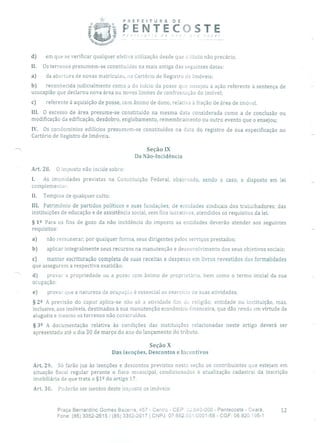 PREFEITURA DE
í Á~ Jo,
ÍENTECSTE
d) em que se verificar qualquer efetiva utilização desde que a título não precário.
II. Os terrenos presumem-se constituídos na mais antiga das seguintes datas:
a) da abertura de novas matrículas, no Cartório de Registro de Imóveis;
b) reconhecida judicialmente como a do início da posse que ensejou a ação referente à sentença de
usucapião que declarou nova área ou novos limites de confrontação do imóvel;
c) referente à aquisição de posse, com ânimo de dono, relativa à fração de área de imóvel.
III. O excesso de área presume-se constituído na mesma data considerada como a de conclusão ou
modificação da edificação, desdobro, englobamento, remembramento ou outro evento que o ensejou;
IV. Os condomínios edilícios presumem-se constituídos na data do registro de sua especificação no
Cartório de Registro de Imóveis.
Seção IX
Da Não-Incidência
Ar. 28. O imposto não incide sobre:
I. As imunidades previstas na Constituição Federal, observado, sendo o caso, o disposto em lei
complementar;
11. Templos de qualquer culto;
III. Patrimônio de partidos políticos e suas fundações; de entidades sindicais dos trabalhadores; das
instituições de educação e de assistência social, sem fins lucrativos, atendidos os requisitos da lei.
§ 12 Para os fins de gozo da não incidência do imposto as entidades deverão atender aos seguintes
requisitos:
a) não remunerar, por qualquer forma, seus dirigentes pelos serviços prestados;
b) aplicar integralmente seus recursos na manutenção e desenvolvimento dos seus objetivos sociais;
c) manter escrituração completa de suas receitas e despesas em livros revestidos das formalidades
que assegurem a respectiva exatidão;
d) provar a propriedade ou a posse com ânimo de proprietário, bem como o termo inicial da sua
ocupação;
e) provar que a natureza da ocupaçáo é essencial ao exercício de suas atividades.
§ 22 A previsão do caput aplica-se não só a atividade fim cio religião, entidade ou instituição, mas,
inclusive, aos imóveis, destinados à sua manutenção econômico-financeira, que dão renda em virtude de
aluguéis e mesmo os terrenos não construídos.
§ 39 A documentação relativa às condições das instituições relacionadas neste artigo deverá ser
apresentada até o dia 30 de março do ano do lançamento do tributo.
SeçãoX
Das isenções, Descontos e Incentivos
Art. 29. Só farão jus às isenções e descontos previstos nesta seção os contribuintes que estejam em
situação fiscal regular perante o fisco municipal, condicionados à atualização cadastral da inscrição
imobiliária de que trata o §1 2 do artigo 17.
Art. 30. Poderão ser isentos deste imposto os imóveis:
Praça Bernardino Gomes Bezerra, 457 - Centro - CEP: 32.640-000 - Pentecoste - Ceará. 12
Fone: (85) 3352-2615/ (85) 3352-2617 1 CNPJ: 07682.651/0001-58 - CGF: 06.920.195-1
 