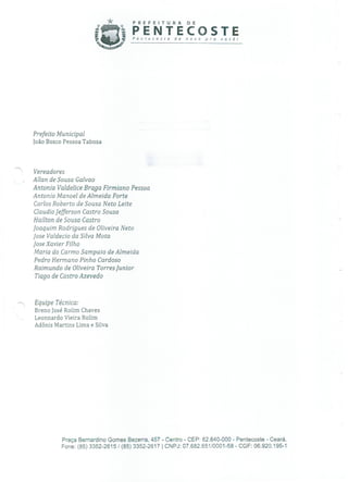 * PREFEITURA DE
PENTECOSTEPer,recosre de novo pra você!
Prefeito Municipal
João Bosco Pessoa Tabosa
Vereadores
Allan de Sousa Galvao
Antonia Valdelice Braga Firmiano Pessoa
Antonio Manoel de Almeida Forte
Carlos Roberto de Sousa Neto Leite
ClaudioJefferson Castro Sousa
Hailton de Sousa Castro
Joaquim Rodrigues de Oliveira Neto
Jose Valdecío da Silva Mota
Jose Xavier Filho
Maria do Carmo Sampaio de Almeida
Pedro Hermano Pinho Cardoso
Raimundo de Oliveira Torres Juníor
Tiago de Castro Azevedo
Equipe Técnica:
Breno José Rolim Chaves
Leonnardo Vieira Rolim
Adônis Martins Lima e Silva
Praça Bernardino Gomes Bezerra, 457 - Centro - CEP: 62.640-000 - Pentecoste - Ceará.
Fone: (85) 3352-2615 / (85) 3352-2617 1 CNPJ: 07.682.65110001-58 - CGF: 06.920.195-1
 