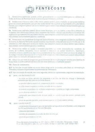 PREFEITURA DE
jrfl PENTECOSTEP,itecosre de novo :ra você!
I. Pertencente a particular, quando cedido, gratuitaniente, em sua totalidade para uso exclusivo da
União, do Estado, do Município ou de suas autarquias e fundações públicas;
II. Pertencente a viúva ou viúvo, órfão menor, pessoa inválida para o trabalho ou que possui moléstia
grave em caráter permanente, que perceba renda mensal não superior ao equivalente a 01 (um) salário
mínimo, que comprove possuir um único imóvel e que o mesmo seja utilizado exclusivamente para sua
residência;
III. Pertencente a servidor público efetivo deste Município, ativo ou inativo, a seus filhos menores ou
incapazes, bem como à sua viúva ou viúvo, enquanto não contrair núpcias, que perceba renda mensal não
superior ao equivalente a 01 (um) salário mínimo, que comprove possuir um único imóvel e que o mesmo
seja utilizado exclusivamente para sua residência;
1V. Pertencente a ex-combatente da Segunda Guerra Mundial, como integrante do Exército, da Marinha
de Guerra, da Marinha Mercante e da Aeronáutica, cuja situação esteja definida na Lei n° 5.315, de 12 de
setembro de 1967, bem assim à viúva do mesmo, que comprove possuir um único imóvel e que o mesmo
seja utilizado exclusivamente para sua residência;
V. Pertencente, cedido ou locado a entidades populares, tais corno: associações de moradores, de
jovens, de mulheres, estudantis, círculo operário e associação de caráter beneficente, filantrópico,
caritativo, artístico, científico ou esportivo; que preencha os requisitos previstos nos incisos do artigo 14
do Código Tributário Nacional, Lei n 2 5.672 de 25 de outubro cIo 1966, e desde que ocupado pela entidade
para o exercício exclusivo de suas atividades;
VI. Adquiridos por meio de programas governamentais de habitação popular voltados para famílias de
baixa renda durante o período de execução das obras destinarias à habitação popular;
VII. Objeto de tombamento.
§ 12 As isenções de que tratam os incisos deste artigo serão declaradas pelo Chefe da Administração
Tributária mediante requerimento fundamentado do interessado.
§ 22 Para declaração de isenção, nos casos seguintes, deverá ser apresentada a seguinte documentação:
a) para o caso dos incisos li e III:
- se viúvo ou viúva, certidão de casamento e certidão de óbito do cônjuge, e declaração
atestando que não convive em União Estável;
- se servidor efetivo municipal, comprovação de tal vinculação;
- se órfão menor ou pessoa inválida, certidão de nascimento;
- se inválido ou portador de moléstia, comprovação expedida por órgão competente;
- prova de propriedade do imóvel;
- declaração com comprovação de que reside nu imóvel e que não possui nenhum outro
imóvel;
- prova de que não percebe renda mensal superior a 01(um) salário mínimo.
b) para o caso do inciso IV:
- comprovante de que participou de operações na Segunda Guerra Mundial, como integrante
das Forças Armadas ou da Marinha Mercante;
- cédula de identidade;
- certidão de casamento e certidão de óbito do cônjuge;
- prova de que reside no imóvel;
Praça Bernardino Gomes Bezerra, 457 - Centro - CEP: 62.640-000 - Pentecoste - Ceará. 13
Fone: (85) 3352-2615/ (85) 33C2-2617 1 CNPJ: 07.682.b5uI000l-58 - CGF: 06.920.195-1
 