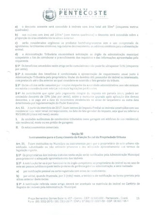PREFEITURA DE
PENTECOSTE
.
P,ecoste o novo oa você!
a) o desconto somente será concedido à imóveis com área total até 50m' (cinquenta metros
quadrados).
b) nos imóveis com área até 100m ((-em metros quadrados) o desconto será concedido sobre a
proporção da área estabelecida na alínea anterior.
c) serão considerados orgânicos os produtos hortifrutigranjeiros sem o uso comprovado de
agrotóxicos, fertilizantes sintéticos, reguladores de crescimento, ou aditivos sintéticos para a alimentação
animal.
d) a Administração Tributária encaminhará solicitação ao órgão da administração municipal
competente a fim de corroborar o preenchimento dos requisitos e das informações apresentadas pelo
requerente.
§ 12 Os benefícios concedidos neste artigo serão cumulativos e não poderão ultrapassar 50% (cinquenta
por cento).
§ 22 A concessão dos benefícios é condicionada à apresentação de requerimento anual junto à
Administração Tributária pelo proprietário, titular do domínio útil, possuidor do imóvel ou interessado,
com protocolo até o dia anterior ao qual considera-se ocorrido o fato gerador do tributo.
§ 32 Os benefícios serão cassados por simples despacho da autoridade administrativa caso não estejam
em estrita consonância coro esta Lei e demais legislações pertinentes.
§42 Ao contribuinte que optar pelo pagamento integral do imposto em parcela única, poderá ser
concedido desconto de 10% (dez por cento), sobre o montante apurado após aplicação dos demais
descontos, e se pago até a data do vencimento estabelecida no aviso de lançamento ou outra data
determinada por regulamentação do Poder Executivo.
Art. 32. A partir do exercício de 2017, ficam isentos do Imposto Predial os imóveis construídos com uso
residencial cujo valor venal correspondente, na data do fato gerador do imposto, seja igual ou inferior a
R$ 5.000,00 (cinco mil reais), exceto:
1. As unidades autônomas de condomínio tributadas como garagem em edifícios de uso residencial,
não residencial, misto ou em prédio de garagens;
II. Os estacionamentos comerciais.
Seção XI
Instrumentos para o Cumprimento da Função Social da Propriedade Urbana
Art. 33. Ficam instituídos no Município os instrumentos para que o proprietário do solo urbano não
edificado, subutilizado ou não utilizado promova o seu adequado aproveitamento nos termos da
legislação vigente.
§ 12 Os proprietários dos imóveis tratados nesta seção serão notificados pela Administração Municipal
para promover o adequado aproveitamento dos imóveis.
§ 22 A notificação far-se-á por funcionário do órgão competente ao proprietário do imóvel ou no caso de
este ser pessoa jurídica a quem tenha poderes de gerência geral ou administração, e será realizada:
a) por notificação pessoal ou carta registrada com aviso de recebimento;
b) por edital, quando frustrada, por 3 (três) vezes, a tentativa de notificação na forma prevista pela
alínea anterior deste inciso.
§ 32 A notificação referida neste artigo deverá ser averbada na matrícula do imóvel rio Cartório de
Registro de Imóveis pela Administração Municipal.
Praça Bernardino Gomes Bezerra, 457 - Centro - CEP: 62.640-000 - Pentecoste - Ceará. 15
Fone: (85) 3352-2615/ (85) 33ó2-2617 CNPJ: 07.682.651/0001-58 - CGF: 06.920.195-1
 