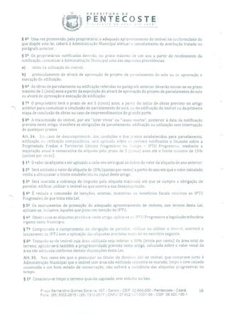 PREFEITURA DE
PENTECOSTE' 'iCCQ5te de nov j você!
- --
§ 42 Uma vez promovido, pelo proprietário, o adequado aproveitamento do imóvel na conformidade do
que dispõe esta lei, caberá à Administração Municipal efetuar o cancelamento da averbação tratada no
parágrafo anterior.
§ 52 Os proprietários notificados deverão, no prazo máximo de um ano a partir do recebimento da
notificação, comunicar à Administração Municipal urna das seguintes providências:
a) início da utilização cio imóvel;
b) protocolamento de alvará de aprovação de projeto de parcelamento do solo ou de aprovação e
execução de edificação.
§ 62 As obras de parcelamento ou edificação referidas no parágrafo anterior deverão iniciar-se no prazo
máximo de 2 (dois) anos a partir da expedição do alvará de aprovação do projeto de parcelamento do solo
ou alvará de aprovação e execução de edificação.
§ 72 O proprietário terá o prazo de até 5 (cinco) anos, a partir do início de obras previsto no artigo
anterior para comunicar a conclusão do parcelamento do solo, ou da edificação do imóvel ou da primeira
etapa de conclusão de obras no caso de empreendimentos de grande porte.
§ 82 A transmissão do imóvel, por ato "inter vivos" ou "causa mortis", posterior à data da notificação
prevista neste artigo, transfere as obrigações de parcelamento, edificação ou utilização sem interrupção
de quaisquer prazos.
Art. 34. Em caso de descumprimentc das condições e dos prazos estabelecidos para parcelamento,
edificação ou utilização compuEórios, será aplicado sobre os imóveis notificados o Imposto sobre a
Propriedade Predial e Territorial Urbana Progressivo no Tempo - IPTU Progressivo, mediante a
majoração anual e consecutiva da alíquota pelo prazo de 5 (cinco) anos até o limite máximo de 15%
(quinze por cento).
§ 1 9 O valor da alíquota a ser aplicado a cada ano será igual ao dobro do valor da alíquota do ano anterior.
§29 Será adotado o valor da alíquota de 15% (quinze por cento) a partir do ano em que o valor calculado
venha a ultrapassar o limite estabelecido no caput deste artigo.
§ 39 Será mantida a cobrança do Imposto pela alíquota majorada até que se cumpra a obrigação de
parcelar, edificar, utilizar o imóvel ou que ocorra a sua desapropriação.
§ 42 É vedada a concessão de isenções, anistias, incentivos ou benefícios fiscais relativos ao IPTU
' Progressivo de que trata esta Lei.
§ 59 Os instrumentos de promoção do adequado aproveitamento de imóveis, nos termos desta Lei,
aplicam-se, inclusive, àqueles que possuem isenção do IPTU.
§ 6 2 Observauas as aliquotas previstas neste artigo, aplica-se ao IPI'U Progressivo a legislação tributária
vigente neste Município.
§ 72 Comprovado o cumprimento da obrigação de parcelar, edificar ou utilizar o imóvel, ocorrerá o
lançamento do IPTU sem a aplicação das aliquotas previstas nesta lei no exercício seguinte.
§ 8 Tratando-se de imóvel cuja área edificada seja inferior a 30% (trinta por cento) da área total do
terreno, aplicar-se-á também a progressividade prevista neste artigo, calculada sobre o valor venal da
área não edificada conforme demais disposições desta Lei.
Art. 35. Nos casos em que o possuidor ou titular cio domínio útil de imóvel, que comprove junto à
Administração Municipal que o imóvel com área não edificada encontra-se murado, limpo e com calçada
construída e em bom estado de conservação, não sofrerá a incidência das alíquotas progressivas no
tempo.
§ 12 Considera-se limpo o terreno quando capinado, sem entulho ou lixo.
Praça Bernardino Gomes Bezerra, 457 - Centro - CEP: 62.640-000 - Pentecoste - Ceará. 16
Fone: (55) 3352-2615/ (85) 332-2617 1 CNPJ: 07.682.351í0001-58 - CGF: 06.920.195-1
 