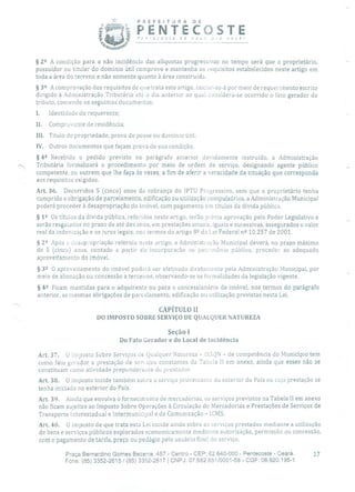 1. PREFEITURA DE
PENTECOSTEP,'nrecasre de nova pra você!
§ 22 A condição para a não incidência das alíquotas progressivas no tempo será que o proprietário,
possuidor ou titular do domínio útil comprove e mantenha os requisitos estabelecidos neste artigo em
toda a área do terreno e não somente quanto à área construída.
§3 2 A comprovação dos requisitos de que trata este artigo, iniciar-se-á por meio de requerimento escrito
dirigido à Administração Tributária até o dia anterior ao qual considera-se ocorrido o fato gerador do
tributo, contendo os seguintes documentos:
I. Identidade do requerente;
II. Comprovante de residência;
III. Título de propriedade, prova de posse ou domínio útil;
IV. Outros documentos que façam prova de sua condição.
§42 Recebido o pedido previsto no parágrafo anterior devidamente instruído, a Administração
-. Tributária formalizará o procedimento por meio de ordem de serviço, designando agente público
competente, ou outrem que lhe faça às vezes, a fim de aferir a veracidade da situação que corresponda
aos requisitos exigidos.
Art. 36. Decorridos 5 (cinco) anos da cobrança do IPTU Progressivo, sem que o proprietário tenha
cumprido a obrigação de parcelamento, edificação ou utilização compulsórios, a Administração Municipal
poderá proceder à desapropriação do imóvel, com pagamento em títulos da dívida pública.
§ 12 Os títulos da dívida pública, referidos neste artigo, terão prévia aprovação pelo Poder Legislativo e
serão resgatados no prazo de até dez anos, em prestações anuais, iguais e sucessivas, assegurados o valor
real da indenização e os juros legais, nos termos do artigo 8Q da Lei Federal n 2 10.257 de 2001.
§ 22 Após a desapropriação referida neste artigo, a Administração Municipal deverá, no prazo máximo
de 5 (cinco) anos, contado a partir cia incorporação ao patrimônio público, proceder ao adequado
aproveitamento do imóvel.
§ 32 O aproveitamento do imóvel poderá ser efetivado diretamente pela Administração Municipal, por
meio de alienação ou concessão a terceiros, observando-se as formalidades da legislação vigente.
§ 42 Ficam mantidas para o adquirente ou para o concessionário de imóvel, nos termos do parágrafo
anterior, as mesmas obrigações de parcelamento, edificação ou utilização previstas nesta Lei.
CAPÍTULO li
DO IMPOSTO SOBRE SERVIÇO DE QUALQUER NATUREZA
Seção 1
Do Fato Gerador e do Local de Incidência
Art, 37. O Imposto Sobre Serviços de Qualquer Natureza - ISSQN - de competência do Município tem
como fato gerador a prestação de serviços constantes da Tabela li em anexo, ainda que esses não se
constituam como atividade preponcieranLe do prestador.
Art. 38. O imposto incide também sobre o serviço proveniente do exterior do País ou cuja prestação se
tenha iniciado no exterior do País.
Art. 39. Ainda que envolva o fornecimento de mercadorias, os serviços previstos na Tabela II em anexo
não ficam sujeitos ao Imposto Sobre Operações à Circulação de Mercadorias e Prestações de Serviços de
Transporte Interestadual e Intermunicipal e de Comunicação - ICMS.
Art. 40. O imposto de que trata esta Lei incide ainda sobre os serviços prestados mediante a utilização
de bens e serviços públicos explorados economicamente mediante autorização, permissão ou concessão,
com o pagamento de tarifa, preço ou pedágio pelo usuário final do serviço.
Praça Bernardino Gomes Bezerra, 457 - Centro - CEP: 62.640-000 - Pentecoste - Ceará. 17
Fone: (85) 3352-2615 / (85) 3352-2617 1 CNPJ: 07.682.65110001-58 - CGF: 06.920.195-1
 