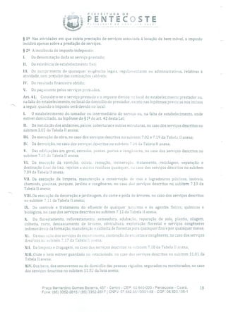 -- PEFETURA DE
PENTECOSTE!':csre cie ,ovc ec você!
§ 12 Nas atividades em que exista prestação de serviços associada à locação de bem móvel, o imposto
incidirá apenas sobre a prestação de serviços.
§ 22 A incidência do imposto independe:
1. Da denominação dada ao serviço prestado;
II. Da existência de estabelecimento fixo;
III. Do cumprimento de quaisquer exigências legais, regula owulares ou administrativas, relativas à
atividade, sem prejuízo das cominações cabíveis;
IV. Do resultado financeiro obtido;
V. Do pagamento pelos serviços prestados.
Art. 41. Considera-se o serviço prestado e o imposto devido no local do estabelecimento prestador ou,
na falta do estabelecimento, no local do domicílio do prestador, exceto nas hipóteses previstas nos incisos
a seguir, quando o imposto será devido no local:
1. O estabelecimento do tomador ou intermediário do serviço ou, na falta de estabelecimento, onde
estiver domiciliado, na hipótese do §1 2 do art. 42 desta Lei;
H. Da instalação dos andaimes, palcos, coberturas e outras estruturas, no caso dos serviços descritos no
subitem 3.05 da Tabela II anexa;
III. Da execução da obra, no caso dos serviços descritos no subitem 7.02 e 7.19 da Tabela II anexa;
IV. Da demolição, no caso dos serviços descritos no subitem 7.04 da Tabela 11 anexa;
V. Das edificações em geral, estradas, pontes, portos e cong3neres, no caso dos serviços descritos no
subitem 7.05 da Tabela 11 anexa;
VI. Da execução da varrição, coleta, remoção, incineração, tratamento, reciclagem, separação e
destinação final do lixo, rejeitos e outros resíduos quaisquer, no caso dos serviços descritos no subitem
7.09 da Tabela li anexa;
VII. Da execução da limpeza, manutenção e conservação de vias e logradouros públicos, imóveis,
chaminés, piscinas, parques, jardins e congêneres, no caso dos serviços descritos no subitem 7.10 da
Tabela Ii anexa;
VIII.Da execução da decoração e jardinagem, do corte e poda de árvores, no caso dos serviços descritos
no subitem 7.11 da Tabela II anexa;
IX. Do controle e tratamento do efluente de qualquer natureza e de agentes físicos, químicos e
biológicos, no caso dos serviços descritos no subitem 7.12 da Tabela li anexa;
X. Do florestamento, reflorestamento, semeadura, adubação, reparação de solo, plantio, silagem,
colheita, corte, descascamento de árvores, silvicultura, exploração florestal e serviços congêneres
indissociáveis da formação, manutenção e colheita de florestas para quaisquer fins e por quaisquer meios;
XI. Da execução dos serviços do escura monto, contenção de encostas e congêneres, no caso dos serviços
descritos nu subitem 7.17 da Tabela li anexa;
xli. Da limpeza e dragagem, no caso dos serviços descritos no subitem 7.18 da Tabela lI anexa;
xlii. Onde o bem estiver guardado ou estacionado, no caso dos serviços descritos no subitem 11.01 da
Tabela II anexa;
XIV. Dos bens, dos semoventes ou do domicílio das pessoas vigiados, segurados ou monitorados, no caso
dos serviços descritos no subitem 11.02 da lista anexa;
Praça Bernardino Gomes Bezerra, 457 - Centro - CEP: 62.640-000 - Pentecoste - Ceará. 18
Fone: (85) 3352-2615 1 (85) 3352-2617 1 CNPJ: 07.682.651/0001-58 - CGF: 06.920.195-1
 