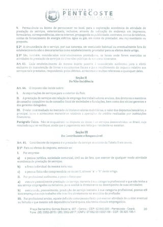 PREFEITURA DE
ii PENTECOSTE'n(oSI2 Ge nov 010 você!
V. Permanência ou ânimo de permanecer no local, para a exploração econômica de atividade de
prestação de serviços, exteriorizada, inclusive, através da indicação do endereço em impressos,
formulários, correspondências, site na internet, propaganda ou publicidade, contratos, contas de telefone,
contas de fornecimento de energia elétrica, água ou gás, em nome do prestador, seu representante ou
preposto.
§ 22 A circunstância de o serviço, por sua natureza, ser executado habitual ou eventualmente fora do
estabelecimento não o descaracteriza como estabelecimento prestador para os efeitos deste artigo.
§ 32 São, também, considerados estabelecimentos prestadores, os locais onde forem exercidas as
atividades de prestação de serviços de clíversões públicas de natureza itinerante.
Art. 43. Cada estabelecimento do mesmo sujeito passivo é considerado autônomo para o efeito
exclusivo de manutenção de livros e documentos fiscais e pura recolhimento do imposto relativo aos
serviços nele prestados, respondendo pelos débitos, acréscimos e multas referentes a quaisquer deles.
Seção II
Da Não-Incidência
Art. 44. O imposto não incide sobre:
I. As exportações de serviços para o exterior do País;
II. A prestação de serviços em relação de emprego dos trabalhadores avulsos, dos diretores e membros
de conselho consultivo ou de conselho fiscal de sociedades e fundações, bem como dos sócios-gerentes e
dos gerentes-delegados;
III. O valor intermediado no mercado de títulos e valores mobiliários, o valor dos depósitos bancários, o
principal, juros e acréscimos moratórios relativos a operações de crédito realizadas por instituições
financeiras.
Parágrafo Único. Não se enquadram nu disposto cio inciso 1 os serviços desenvolvidos no Brasil, cujo
resultado aqui se verifique, ainda que o pagamento seja leito por residente no exterior.
Seção III
Do Contribuinte e Responsável
Art. 45. Contribuinte do imposto é o prestador do serviço constante da Tabela II em anexo.
§ 12 Para os efeitos do imposto, entende-se:
1. Por empresa:
a) a pessoa jurídica, sociedade comercial, civil ou de fato, que exercer de qualquer modo atividade
econômica de prestação de serviços;
b) a firma individual da mesma natureza;
c) a pessoa física não compreendida no inciso II, alíneas 'a' e "h" deste artigo.
II. Por profissional autônomo, a pessoa física que:
a) execute pessoalmente prestação LiO serviço, inerente à sua categoria profissional e que não tenha a
seu serviço empregados ou terceiros, para auxiliá-lo diretamente no desempenho de suas atividades;
b) execuiando, pessoalmente, prestação de serviço inerente à sua categoria profissional, possua até
dois empregados cujo trabalho não interfira diretamente no exercício da profissão.
III. Por profissional avulso, aquele definido como pessoa física que exercer atividade de caráter eventual
ou fortuito e que mesmo sob dependência hierárquica, não tenha vínculo empregatício.
Praça Bernardino Gomes Bezerra, 457 - Centro - CEP: 62.640-000 - Pentecoste - Ceará. 20
Fone: (85) 3352-2615 / (85) 3352-2617 1 CNPJ: 07.682.65110001-58 - CGF: 06.920.195-1
 