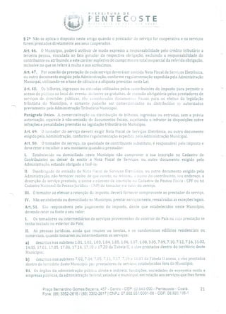 P 1 E F E 1 T tJ R A O E
Js,T EC ' STE
§ 22 Não se aplica o disposto neste artigo quando o prestador do serviço for cooperativa e os serviços
forem prestados diretamente aos seus cooperados.
Art. 46. O Município, poderá atribuir de modo expresso a responsabilidade pelo crédito tributário a
terceira pessoa, vinculada ao fato gerador da respectiva obrigação, excluindo a responsabilidade do
contribuinte ou atribuindo a este caráter supletivo do cumprimento total ou parcial da referida obrigação,
inclusive no que se refere à multa e aos acréscimos.
Art. 47. Por ocasião da prestação de cada serviço deverá ser emitida Nota Fiscal de Serviços Eletrônica,
ou outro documento exigido pela Administração, conforme regulamentação expedida pela Administração
Municipal, utilizando-se a base de cálculo e a alíquota previstas nesta Lei.
Art. 48. Os bilhetes, ingressos ou enti'adas utilizados pelos contribuintes do imposto para permitir o
acesso do público ao local do evento, inclusive os gratuitos, de emissão obrigatória pelos prestadores de
serviços de diversões públicas, Su considerados documentu fiscais para os efeitos da legislação
tributária do Município, e somente poderão ser comercializados ou distribuídos se autorizados
previamente pela Administração Tributária Municipal.
Parágrafo Único. A comercialização ou distribuição de bilhetes, ingressos ou entradas, sem a prévia
autorização, equivale à não-emissão de documentos fiscais, sujeitando o infrator às disposições sobre
infrações e penalidades previstas na legislação tributária do Município.
Art. 49. O Lomador do serviço deverá exigir Nota Fiscal de Serviços Eletrônica, ou outro documento
exigido pela Administração, conforme regulamentação expedida pela Administração Municipal.
Art. 50. O tornador do serviço, na qualidade de contribuinte substituto, é responsável pelo imposto e
deve reter e recolher o seu montante quando o prestador:
1. Estabelecido ou domiciliado neste Município não comprovar a sua inscrição no Cadastro de
Contribuintes ou deixar de emitir a Nota Fiscal de Serviços, ou outro documento exigido pela
Administração, estando obrigado a fazê-lo;
li. Desobrigado da emissão de Nota Fiscal de Serviços Elet:úriica, ou outro documento exigido pela
Administração, não fornecer recibo de que conste, no mínimo, o nome do contribuinte, seu endereço, a
descrição do serviço prestado, o nome e número de inscrição no Cadastro de Pessoa Física - CPF ou no
Cadastro Nacional da Pessoa jurídica - CNP) do tomador e o valor do serviço.
III. O tomacior ao efetuar a retenção do imposto, deverá fornecer comprovante ao prestador do serviço.
IV. Não estabelecido ou domiciliado no Município, prestar serviços neste, ressalvadas as exceções legais.
Art, 51. São responsáveis pelo pagamento do imposto, desde que estabelecidos neste Município,
devendo reter na fonte o seu valor:
1. Os tomadores ou intermediários de serviços provenientes do exterior do País ou cuja prestação se
tenha iniciado no exterior do País;
II. As pessoas jurídicas, ainda que imunes ou isentas, e os condomínios edilícios residenciais ou
comerciais, quando tomarem ou intermediarem os serviços:
a) descritos nos subitens 1.01, 1.02, 1.03, 1.04, 1.05, 1.06, 1.07, 1.08, 3,05, 7.09, 7.10, 7.12, 7.16, 11.02,
14.05, 17.0 1, 17.05, 17.06, 17.16, 17.10 e 17.20 da Tabela II, a eles prestados dentro do território deste
Município;
b) descritos nos subitens 7.02, 7.04, 7.05, 7.11, 7.17, 7.19 e 16.01 da Tabela II anexa, a eles prestados
dentro do território deste Município por prestadores de serviços estabelecidos fora do Município.
111. Os órgãos da administração pública direta e indireta, fundações, sociedades de economia mista e
empresas públicas, da administração federal, estadual e municipal, em relação aos serviços que lhes forem
Praça Bernardino Gomes Bezerra, 457 - Centro - CEP: 62.640-000 - Pentecoste - Ceará. 21
Fone: (85) 3352-2615/(85) 3352-2617 1 CNPJ: 07.682.651/0001-58 - CGF: 06.920.195-1
 
