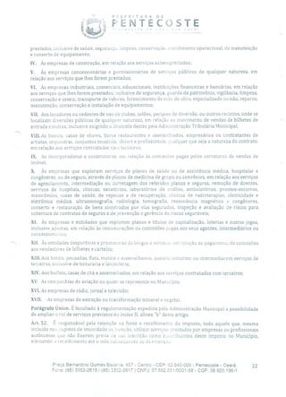 PREFEITURA DE
PENTECOSTEv ,ir vOCé!
-
prestados, inclusive de saúde, seg Lira nçe, limpeza, conservação, atendimento operacional, de manutenção
e conserto de equipamento;
IV. Às empresas de construção, em relação aos serviços subempreitados;
V. Às empresas concessionárias e pei'rnissionárias de serviços públicos de qualquer natureza, em
relação aos serviços que lhes forem prestados;
Vi. Às empresas industriais, comerciais, educacionais, instituições financeiras e bancárias, em relação
aos serviços que lhes forem prestados, inclusive de segurança, guarda de patrimônio, vigilância, limpeza,
conservação e asseio, transporte de valores, fornecimento de mão de obra, especializada ou não, reparos,
manutenção, conservação e instalação de equipamentos;
VII. Aos locadores ou cedentes de uso de clubes, salões, parques de diversão, ou outros recintos, onde se
localizam diversões públicas de qualquer natureza, em relação ao movimento de vendas de bilhetes de
entrada e outros, inclusive exigindo a chancela destes pela Administração Tributária Municipal;
Viii. As boatos, casas de shows, bares restaurantes e assemelhados, empresários ou contratantes de
artistas, orquestras, conjuntos musicais shows e profissionais, qualquer que seja a natureza do contrato,
em relação aos serviços contratados co::i terceiros;
IX. As incorporadoras e construtoras, em relação às comissões pagas pelos corretores de vendas de
imóvel;
X. Às empresas que exploram serviços de planos de saúde ou de assistência médica, hospitalar e
congêneres, ou de seguro, através de planos de medicina de grupo ou convênios, em relação aos serviços
de agenciamento, intermediação ou corretagem dos referidos planos e seguros, remoção de doentes,
serviços de hospitais, clínicas, sanatórios, laboratórios de análise, ambulatórios, prontos-socorros,
manicômios, casas de saúde, de repouso e de recuperação, clínicas de radioterapias, eletricidade e
eletrônica médica, ultrassonografia, radiologia, tomografia, ressonância magnética e congêneres,
conserto e restauração de bens sinistrados por elas segurados, inspeção e avaliação de riscos para
cobertura de contratos de seguros e de prevenção e gerência de riscos seguráveis;
XI. Às empresas e entidades que explorem planos e títulos de capitalização, loterias e outros jogos,
inclusive apostas, em relação às remunerações ou comissões pagas aos seus agentes, intermediários ou
concessi o ná ï i os;
XII. Às entidades desportivas e promowras de bingos e sorteios, em relação ao pagamento de comissões
aos vendedores de bilhetes e cartelas;
XIII.Aos hotéis, pousadas, flats, motéis e assemelhados, quando tomarem ou intermediarem serviços de
terceiros, inclusive de tinturaria e lavanderia;
XIV.Aos buffets, casas de chá e assemelhados, em relação aos serviços contratados com terceiros;
XV. As companhias de aviação ou quem as represente no Município;
XVI.As empresas de rádio, jornal e televisão;
XVII. As empresas de extração ou transformação mineral e vegetal.
Parágrafo Único. É facultado à regulamentação expedida pela Administração Municipal a possibilidade
de ampliar o rol de serviços previstos no inciso II, alínea 'b deste artigo.
Art. 52. É responsável pela retenção na fonte e recolhimento do imposto, todo aquele que, mesmo
incluído nos regimes de imunidade ou isenção, utilizar serviços prestados por empresas ou profissionais
autônomos que não fizerem prova de sua inscrição como caa ulbuintes deste imposto no Município,
efetuando o recolhimento até o mês subsequente ao da retençau.
Praça Bernardino Gomes Bezerra, 457 - Centro - CEP: 62.640-000 - Pentecoste - Ceará. 22
Fone: (85) 3352-2615 / (85) 3352-2617 1 CNPJ: 07.682.651/0001-58 - CGF: 06.920.195-1
 