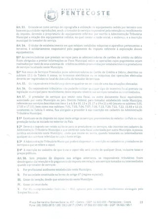 POEFEITUR A DE
PENTc :.STE
Art. 53. Entende-se como serviço de reprografia a utilização de equipamento cedido por terceiro com
base em quantidade reproduções, sendo o tomador do serviço responsável pela retenção ou recolhimento
do imposto, devendo o proprietário do equipamento informar por escrito à Administração Tributária
Municipal a relação dos equipamentos cedidos, na qual conste a razão social, o endereço, e a inscrição
municipal do tomador do serviço.
Art. 54. O titular de estabelecimento em que estejam instaladas máquinas e aparelhos pertencentes a
terceiros, é solidariamente responsável pelo pagamento do imposto referente à exploração desses
equipamentos.
§12 As credenciadoras que prestam serviços para as administradoras de cartões de crédito ou débito
ficam obrigadas a prestar informações ao Fisco Municipal sobre as operações cujos pagamentos sejam
realizados por meio de seus sistemas de crédito ou débito promovidas por estabelecimentos prestadores
de serviços localizado neste Município.
§2 Nos casos de Sei-viços Prestados pelas administradoras de Cai -tão de Crédito e Débito, descritos no
subitem 15.1 da Tabela lI anexa, os terminais eletrônicos ou as máquinas das operações efetivadas
deverão ser registradas no local do domicílio do tomador de sei-viços.
Art. 55. Os responsáveis tributários podem enquadrar-se em mais de uma das situações elencadas.
Art. 56. Os responsáveis tributários não poderão utilizar qualquer tipo de incentivo fiscal previsto na
legislação municipal para recolhimento deste imposto relativo aos serviços tomados ou intermediados.
Art. 57. O prestador de serviços que emitir nota fiscal, ou outro documento fiscal equivalente,
autorizado por outro Município ou pelo Distrito Federal, para tomador estabelecido neste Município,
referente aos serviços descritos nos itens 1 a 6, 8 a 10, 13 a 15, 17 a 19 e 21 a 40 (exceto os subitens 3.05,
17.05 e 17.10), bem como nos subitens 7.01, 7.03, 7.06, 7.07, 7.08, 7.13, 7.20, 7.21, 7.22, 11.03 e 12.13,
constantes da Tabela li anexa, fica obrigado a proceder à sua inscrição em cadastro da Administração
Tributária Municipal.
§ 12 Excetuam-se do disposto no caput deste artigo os serviços provenientes do exterior do País ou cuja
prestação tenha se iniciado no exterior do País.
§ 22 Deverá o imposto ser retido na fonte Iara os prestadores de serviços, não inscritos em cadastro da
Administração Tributária Municipal e que emitirem nota fiscal autorizada por outro Município, à pessoa
jurídica estabelecida neste Município, ainda que imune ou isenta, quando tomarem ou intermediarem
qualquer dos serviços referidos no cclpi!t deste artigo.
§ 32 A Administração Tributária Municipal poderá dispensar ao inscrição no cadastro os prestadores de
serviços a que se refere o caput.
§ 42 A inscrição no cadastro de que trata o caput não será objeto de qualquer ônus, inclusive taxas e
preços públicos.
Art. 58. Sem prejuízo do disposto nos artigos anteriores, os responsáveis tributários ficam
desobrigados da retenção e do pagamento do imposto em relação aos serviços tomados ou intermediados
quando o prestador de serviços:
For profissional autônomo estabelecido neste Município;
II. For sociedade constituída na forma do artigo 67 (regime especial);
III. Gozar de isenção, desde que estabelecida neste Município;
IV. Gozar de imunidade;
V. For Miruompreendedor lndividu.0 - MEL optande pelo sistema de recolhimento abrangido pelo
Simples Nacional.
Praça Bernardino Gomes Bezerra, 467 - Centro - CEP: 62.640-000 - Pentecoste - Ceará. 23
Fone: (85) 3352-2615/ (85) 3362-2617 1 CNPJ: 07.662.65110001-58 - CGF: 06.920.195-1
 