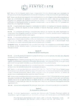 - PREFEITURA DE
ENTEc:]sTE
§ 12 Para os fins do disposto neste artigo, o responsável tributário deverá exigir que o prestador de
serviços comprove seu enquadramento em urna das condições previstas nos incisos do caput deste artigo.
§ 22 O prestador de serviços responde 1)010 recolhimento do imposto integral, multa e demais acréscimos
legais, na conformidade da legislação, no período compreendido entre a data em que deixar de se
enquadrar em qualquer das condições previstas nos incisos LI a V do caput deste artigo e a data da
notificação do desenquadramento, ou quando a comprovação a que se refere o § 12 for prestada em
desacordo com a legislação municipal.
Art. 59. A legitimidade para requerer a restituição do indébito, na hipótese de retenção indevida ou
maior que a devida de imposto na fonte recolhido à Fazenda Municipal, pertence ao responsável
tributário.
Art. 60. Os prestadores de serviços alcançados pela retenção do imposto não estão dispensados do
cumprimento das obrigações acessórias previstas na legislação tributária, devendo manter controle em
separado das operações sujeitas a esse regime.
Art. 61. É responsável solidário pelo pagamento do imposto o detentor da propriedade, domínio útil ou
posse do bem imóvel onde se realizou a obra, em relação aos serviços constantes dos subitens 7.02, 7.04,
7.05 e 7.17 da Tabela II anexa, quando os serviços forem prestados sem a documentação fiscal
correspondente ou sem a prova do pagamento do imposto pelo prestador;
Parágrafo Único. Os responsáveis a que se refere este artigo estão obrigados ao recolhimento integral
do imposto devido, inclusive multa e acréscimos legais, independentemente de ter sido efetuada sua
retenção na fonte.
Seção IV
Da Base de Cálculo e da Alíquota
Art. 62. A base de cálculo do imposto é o preço do serviço ao qual se aplicam, em cada caso, alíquotas
correspondentes a Tabela 11 anexa.
Parágrafo Único. A Tabela 11 anexa seguirá a Lista de Serviços anexa à Lei Complementar n 2 116/2003,
vigendo imediatamente conforme as alterações determinadas, com alíquotas de 5% (cinco por cento)
para os serviços que sejam incluídos ou que não estavam previstos anteriormente.
Art. 63. Considera-se preço do serviço a receita bruta a ele correspondente, incluindo-se no preço do
serviço o valor da mercadoria envolvida na prestação do mesmo.
§ 12 Quando os serviços descritos pelo subitem 3.03, 7.02, 7.04, 7.05, 7.17, 7.18, 7.19 da Tabela II anexa
forem prestados no território deste Muaicípio e fora dele, a base de cálculo será proporcional, conforme
o caso, à extensão da ferrovia, rodovia, dutos, condutos e cabos de qualquer natureza, ao número de
postes, à área ou extensão da obra, existentes neste Município.
§ 22 As empresas prestadoras dos serviços previstos nos subitens 7.02 e 7.05 da lista de serviços, quando
aplicarem materiais por elas adquiridos e que permaneçam incorporados à obra após sua conclusão,
poderão deduzi-los na base de cálculo do ISSQN devido em até 40% (quarenta por cento), desde que
devidamente comprovado por meio de nota fiscal com a descrição dos materiais empregados conforme
regulamentação.
Art. 64. Aplicar-se-á a alíquota de 5% (cinco por cento) para outros serviços não previstos nesta Lei.
Seção V
Da Estimativa e Arbitragem
Art. 65. Conforme regulamentação expedida pela Administração Tributária Municipal poderá ser
estabelecido regime de pagamento por estimativa ou de apuração mensal para os contribuintes deste
Praça Bernardino Gomes Bezerra, 457 - Centro - CEP. 62.640-000 - Pentecoste - Ceará. 24
Fone: (85) 3352-2615/ (85) 3352-2617 1 CNPJ: 07.682.651/0001-58 - CGF: 06.920.195-1
 