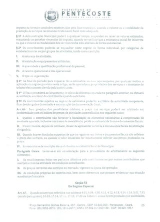 PREFEITURA DE
PENTECOSTEP'ntecoste de novo íra você!
imposto na forma e condições estabelecidas pelo fisco municipal, quando o volume ou a modalidade da
prestação de serviços recomendar tratamento fiscal mais adequado.
§ 1 2 A Administração Municipal poderá a qualquer tempo, suspender ou rever os valores estimados,
reajustando as parcelas vincendas do imposto, quando se verificar que a estimativa inicial for incorreta
ou que o volume ou modalidade dos serviços tenha sido alterado de forma substancial.
§ 22 Os contribuintes poderão se enquadrar neste regime de forma individual, por categorias de
estabelecimentos ou por grupos de atividades, tendo como condição:
1. A natureza da atividade;
II. A instalação e equipamentos utilizados;
III. A quantidade e qualificação profissional do pessoal;
IV. A receita operacional e não operacional;
V. O tipo Ltd organização.
§ 32 Ao final do período para o qual se fez a estimativa, ou caso seja suspensa, por qualquer motivo, a
aplicação do regime previsto neste artigo, serão apurados o preço efetivo dos serviços e o montante do
tributo efetivamente devido pelo contribuinte.
§ 42 O Fisco procederá ao lançamento de ofício da diferença apurada no parágrafo anterior, ou efetuará
a restituição em favor do contribuinte quando solicitado.
§ 52 Os contribuintes sujeitos ao regime de estimativa poderão, a critério da autoridade competente,
ficar desobrigados da emissão e escrituração da documentação fiscal.
Art. 66. Sem prejuízo das penalidades cabíveis, o preço dos serviços poderá ser arbitrado em
conformidade com os índices de preços de atividades assemelhadas nos seguintes casos:
1. Quando o contribuinte não fornecer a fiscalização os elementos necessários à comprovação do
montante apurado, inclusive nos casos cia inexistência, perda ou extravio de livros e documentos fiscais; -
II. O contribuinte, depois de intimado, deixar de apresentar os livros e documentos fiscais de utilização
obrigatória;
tIL Quando houver fundadas suspeitas de que os registros nos livros e documentos fiscais não refletem
o preço dos serviços, ou quando o valor declarado for notoriamente inferior aos preços praticados na
praça;
IV. A inexistência de inscrição do contribuinte no cadastro fiscal do Município.
Parágrafo Único. Levar-se-á em consideração para a procedência do arbitramento os seguintes
elementos:
1. Os recolhimentos feitos em períodos idênticos pelo contribuinte ou por outros contribuintes que
exerçam a mesma atividade em condições semelhantes;
II. Os preços correntes dos serviços no mercado, vigentes na época da operação;
III. As condições próprias do contribuinte, bem como elementos que possam evidenciar sua situação
econômico-financeira.
Seção VI
Do Regime Especial
Art. 67. Quando os serviços referidos nos subitens 4.01, 4.06,4.08, 4.11, 4.12,413, 4.14, 4.16, 5.01, 7.01
(exceto paisagismo), 10.03, 17.14, 17.lú, 17.19, 17.20 da Tabela ii anexa forem prestados por sociedades,
Praça Bernardino Gomes Bezerra, 457 - Centro - CEP: 62.640-000 - Pentecoste - Ceará. 25
Fone: (85) 3352-2615! (85) 33s2-2617 1 CNPJ: 07.682.651/0001-58 - CGF: 06.920.195-1
 