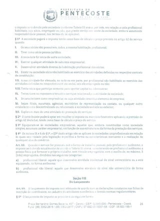 PREFEITURA DE
P E N T E C 0 5 T E
- -------
d v o ce
o imposto será devido pela sociedade conforme Tabela III anexa, por mês, em relação a cada profissional
habilitado, seja sócio, empregado ou 1âo, que preste serviço em nome da sociedade, embora assumindo
responsabilidade pessoal, nos termos da lei aplicável.
§ 12 A sociedade pagará o imposto tendo corno base de cálculo o preço previsto no artigo 62 do serviço
quando:
I. Os seus sócios não possuírem, todos, a mesma habilitação profissional;
II. Tiver como sócio pessoa jurídica;
III. A sociedade for sócia de outra sociedade;
IV. Exercer qualquer atividade de natureza empresarial;
V. Desenvolver atividade diversa da habilitação profissional dos sócios;
VI. Existir na sociedade sócio não habilitado ao exercício das atividades definidas no respectivo contrato
de constituição;
VII. A sua atividade for efetuada, no torto ou em parte, por profissional não habilitado ao exercício das
atividades definidas no respectivo contrato social, seja ele empregado ou não;
VIII.Tenha sócio que participe somente para aportar capital ou administrar;
IX. Terceirizem ou repassem a terceiros serviços relacionados à atividade da sociedade;
X. Se caracterizem como empresárias ou cuja atividade constitua elemento de empresa;
XI. Sejam filiais, sucursais, agências, escritórios de representação ou contato, ou qualquer outro
estabelecimento descentralizado ou relacionado a sociedade sediada no exterior;
XII. Explorem mais de uma atividade de prestação de serviços.
§ 2 11 O contribuinte poderá opta!- em recolher o imposto no exercício financeiro aplicando a previsão do
artigo 62 desta Lei, tendo como base de cálculo o preço do serviço.
§ 32 Equiparam-se às sociedades empresárias, aquelas que, embora constituídas como sociedade
simples, assumam caráter empresarial, em função de sua estrutura ou da forma da prestação dos serviços.
§ 42 Os incisos IX e X do §1, e §32 deste artigo não se aplicam às sociedades uniprofissionais em relação
às quais seja vedado pela legislação específica a forma ou características mercantis e a realização de
quaisquer atos de comércio.
Art. 68. Quando o serviço for prestado sob a forma de trabalho pessoal, pelo profissiun autônomo, o
imposto será devido anualmente de acordo a Tabela III anexa, considerando-se profissional autônomo a
pessoa física que fornecer o próprio trabalho, sem vínculo empregatício, com o auxílio de, no máximo, 3
(três) empregados, divididos nas seguintes categorias:
a) profissional liberal: aquele que desenvolve atividade intelectual de nível universitário ou a este
equiparado, de forma autônoma;
b) profissional não liberal: aquele que desenvolve atividade de nível não universitário de forma
autônoma.
Seção VII
Do Lançamento
Art. 69. O lançamento do imposto será efetuado de acordo com as declarações constantes nas fichas de
inscrição do contribuinte, no cadastro de atividades econômicas e demais normas regulamentares.
§ 12 O lançamento do imposto se procederá ria seguinte forma:
Praça Bernardino Gomes Bezerra 457 - Centro - CEP: 32640-000 - Pentecoste - Ceará. 26
Fone: (85) 3352-2615/ (85) 332-2617 1 CNPJ: 07.682.65í0001-58 - CGF: 06.920.195-1
 