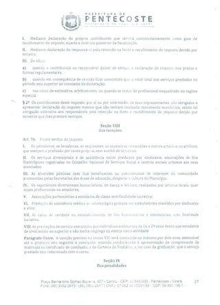 PREFEITURA DE
ecosre de
PENTECOSTEnova r0 você!
L Mediante declaração do próprio contribuinte que servirá concomitantemente como guia de
recolhimento do imposto, sujeita a controle posterior da fiscalização;
II. Mediante declaração do responsável pela retenção na fonte e recolhimento do imposto devido por
terceiro;
III. De ofício:
a) quando o contribuinte ou responsável deixar de efetuar a declaração do imposto nos prazos e
formas regulamentares;
b) quando em consequência de revisão ficar constatado que o valor total dos serviços prestados no
período seja superior ao constante da declaração;
c) nos casos de estimativa, arbitramento, ou quando se tratar de profissional enquadrado no regime
especial.
§ 22 Os contribuintes deste imposto, por si ou por intermédio de seus representantes, são obrigados a
apresentar declaração do imposto mesmo que não tenham realizado movimento econômico, sendo tal
obrigação extensiva aos responsáveis pela retenção na fonte e recolhimento do imposto devido por
terceiros que lhes prestam serviços.
Seção VIII
Das Isenções
Art. 70. Ficam isentos do imposto
1. Os jornaleiros, as lavadeiras, os engraxates, os sapateiros remendões e outros artesãus ou artífices,
que exerçam a profissão por conta própria, sem auxílio de terceiros;
II. Os serviços diversionais e de assistência social prestados por sindicatos, associações de fins
filantrópicos registradas no Conselho Nacional de Serviços Social e centros sociais urbanos aos seus
associados;
III. As diversões públicas com fins beneficentes ou considerados de interesse da comunidade
promovidas pelas Secretarias das áreas de educação, desporto e cultura do Município;
IV. Os espetáculos diversionais humorísticos, de dança e folclore, realizados por artistas locais, quer
sejam profissionais ou amadores;
V. Associações pertencentes a entidades de classe sem finalidade lucrativa;
VI. Prestação de assistência médica ou odontológica gratuita em ambulatórios mantidos por sindicatos
e afins;
VII. As casas de caridade ou esta beierimento de fins humanitários e assistenciais sem finalidade
lucrativa;
VIII.As prestações de serviço executadas por indivíduos autônomos de 16 a 29 anos desde que estudante
de nível médio ou superior e não tenha emprego ou exerça outra atividade.
Parágrafo Único. A isenção prevista no inciso VIII será concedida no máximo por dois anos, extensível
até o primeiro ano seguinte à conclusão, estando condicionada à apresentação de comprovante de
matrícula ou certificado de conclusão, e da Carteira de Trabalho, e, no caso da graduação, que o serviço
prestado seja relacionado com o curso.
Seção IX
Das penalidades
Praça Bernardino Gomes Bezerra, 457 - Centro - CEP 62.640000 - Pentecoste - Ceará. 27
Fone: (85) 3352-2615 / (65) 3352-2617 CNPJ: 07.682.65110001-58 - CGF: 06.920.195-1
 