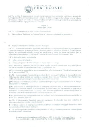PREFEITURA DE
PENTECOSTEPc'ncecogre de novo pra vocè!
Art. 71. A falta de pagamento do imposto nos prazos previstos sujeitará o contribuinte a multa de
0,33% (trinta e três centésimos) ao dia até o máximo de 20% (vinte por cento) sobre o valor do tributo,
acrescido de 1% (um por cento) ao mós ou fração e correção monetária, procedendo-se a inscrição na
Dívida Ativa na forma legal para cobrança executiva.
Seção X
Disposições Gerais
Art. 72. A prova de quitação deste imposto á indispensável:
À expedição de "Habite-se" ou "Auto de Vistoria' e à conservação de obras particulares;
II. Ao pagamento de obras contratadas com o Município.
Art. 73. No momento em que for requisitada a emissão da certidão de quitação deste imposto referente
à prestação de serviço de execução de obra de construção civil, demolição, reparação, conservação ou
reforma de determinado edifício, deverão ser declarados os dados do imóvel necessários para a
tributação do imposto sobre a Propriedade Predial e Territorial Urbana - IPTU - sobre o bem.
§ 12 A declaração deverá ser realizada;
a) pelo responsável pela obra;
b) pelo sujeito passivo do IPTU reterente ao imóvel objeto cio serviço.
§ 2 2 A emissão do certificado de quitação deste imposto dar-se-à somente com a apresentação da
declaração dos dados do imóvel a que se refere o caput deste artigo.
§ 32 Os dados declarados poderão ser revistos de ofício pela Administração Tributária Municipal, para
fins de lançamento do IPTU.
Art. 74. A Administração Municipal implementará, dentre outros, a Nota Fiscal de Serviços Eletrônica
(NFSe) que deverá ser emitida por ocasião da prestação de serviço, e a Declaração Mensal de Serviços
(DMS), cabendo à Administração Municipal as regulamentações devidas.
§ 12 A utilização da Nota Fiscal de Serviços Eletrônica é obrigatória para todos os prestadores de serviços
estabelecidos no Município.
§ 22 A apresentação da Declaração Mensal de Serviços é obrigatória para às instituições financeiras e
assemelhados, cartórios, pessoas jurídicas optantes de recolhimento por regime único de arrecadação
previsto na Lei Complementar n 2 123/2006, e para todos os tomadores de serviços domiciliados no
Município, além de outros determinados conforme regulamentação.
§ 32 A inobservância das disposições deste artigo implicará nas infrações e penalidades estabelecidas no
artigo 182 e seguintes desta Lei.
Art. 75. A Administração Municipal promoverá campanhas de educação fiscal com o objetivo de
informar, esclarecer e orientar a população sobre:
1. O direito e o dever de exigi!- que o prestador de serviços cumpra suas obrigações tributárias e emita
documento fiscal válido a cada prestação;
11. Os meios disponíveis para verificar se o prestador de serviços está adimplente corri suas obrigações
tributárias perante o Município;
Praça Bernardino Gomes Bezerra, 457 - Centro - CEP: 62.640-000 - Pentecoste - Ceará. 28
Fone: (85) 3352-2615 / (85) 3352-2617 1 CNPJ: 07.682.651/0001-58 - CGF: 06.920.195-1
 