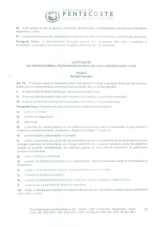 PREFEITURA DE
PENTECOSTE&COTC de no v a você!
III. A divulgação de site de governo eletrônico do Município correspondente aos serviços tributários
disponíveis online;
IV. Campanhas de promoção, premiação ou sorteios com intuito de incentivar a arrecadação municipal.
Parágrafo Único. A Administração Municipal poderá criar programas com vista a aumentar a
arrecadação municipal promovendo premiações e descontos aos contribuintes.
CAPÍTULO III
DO IMPOSTO SOBRE A TRANSMISSÃO DE BENS IMÓVEIS E DIREITOS INTER VIVOS
Seção 1
Do Fato Gerador
Art. 76. O imposto sobre a transmissão inter vivos de bens imóveis a qualquer título, por ato oneroso,
desde que não compreendido na competência cio estado, tem como fato gerador:
1. A transmissão de bens imóveis, por natureza ou acessão flsica;
II. A transmissão de direitos reais sobre imóveis, com exceção às garantias e servidões;
III. A cessão de direitos relativos às transmissões referidas nos incisos anteriores.
Parágrafo Único. Entendem-se como hipóteses na incidência deste imposto:
a) a compra e venda;
b) a dação em pagamento;
c) a permuta;
d) o mandato em causa própria ou com poderes equivalentes para a transmissão de bem imóvel e
respectivo substabelecimento, ressalvado o disposto no artigo 77, inciso III;
e) a arrematação, a adjudicação e a remição;
f) o valor dos imóveis que, na divisão de patrimônio comum ou na partilha, forem atribuídos a um dos
cônjuges separados ou divorciados, ao cônjuge supérstite ou a qualquer herdeiro, acima da respectiva
meação ou quinhão, considerando, em conjunto, apenas os bens imóveis constantes do patrimônio
comum ou monte-mor;
g) o uso, usufruto e a enfiteuse;
h) a cessão de direitos do arreniatanLe ou adjudicatário, depois de assinado o auto de arrematação ou
adjudicação;
i) a cessão de direitos decorrente i o11Ipromisso de compra e vencia;
j) a cessão de direitos à sucessão;
k) a cessão de benfeitorias e construções em terreno compromissado à venda ou alheio;
1) a instituição e a extinção do direito de superfície;
m) todos os demais atos onerosos translativos de imóveis, por natureza ou acessão física, e de direitos
reais sobre imóveis.
Praça Bernardino Gomes Bezerra, 457 - Centro - CEP: 62.640-000 - Pentecoste - Ceará. 29
Fone: (85) 3352-2615/ (85) 3352-2617 1 CNPJ: 07.682.65110001-58 - CGF: 06.920.195-1
 