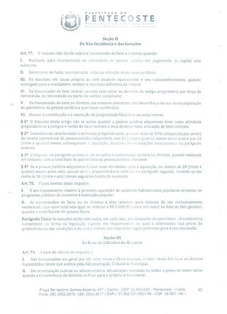 PREFEITURA DE
iø PENTECOSTE)r. você!
Seção II
Da Não-Incidência e das Isenções
Art. 77. O imposto não incide sobre a transmissão de bens e direitos, quando:
1. Realizado para incorporação ao patrimônio de pessoa jurídica em pagamento de capital nela
subscrito;
Ii. Decorrente de fusão, incorporação, cisão ou extinção de pessoas jurídicas;
III. No mandato em causa própria Ou com poderes equivalentes e seu substabelecimento, quando
outorgado para o mandatário receber a escritura definitiva do imóvel;
IV. Na transmissão de bem imóvel, quando este voltar ao domínio do antigo proprietário por força de
retrovenda, de retrocessão ou pacto de melhor comprador;
V. Na transmissão de bens ou direitos aos mesmos alienantes, em decorrência de sua desincorporação
do patrimônio da pessoa jurídica a que foram conferidos;
VI. Houver a constituição e a resolução da propriedade fiduciária de coisa imóvel.
§ 12 O disposto neste artigo não se aplica quando a pessoa jurídica adquirente tiver como atividade
preponderante a compra e venda de bens imóveis e seus direitos reais, a locação de bens imóveis.
§ 22 Considera-se caracterizada a atividade preponderante, quando mais de 50% (cinquenta por cento)
da receita operacional da pessoa jurídica adquirente, nos 24 (inte e quatro) meses anteriores e nos 24
(vinte e quatro) meses subsequentes à aquisição, decorrer das transações mencionadas no parágrafo
anterior.
§ 322 O disposto no parágrafo primeiro não se aplica à transmissão de bens ou direitos, quando realizada
em conjunto com a totalidade do patrimônio da pessoa jurídica alienante.
§ 42 Se a pessoa jurídica adquirente iniciar suas atividades após a aquisição, ou menos de 24 (vinte e
quatro) meses antes dela, apurar-se-à a preponderância referida no parágrafo segundo, levando-se em
conta os 36 (trinta e seis) meses seguintes à data da aquisição.
Art. 78. Ficam isentos deste imposto:
1. O ato transmissivo relativo à primeira aquisição de unidades habitacionais populares oriundas de
programas públicos de incentivo à habitação popular;
II. As transmissões de bens ou de direitos a eles relativos para imóveis de uso exclusivamente
residencial, cujo valor total seja igual ou inferior a R$ 5.000,00 (cinco mil reais) na data do fato gerador,
quando o contribuinte for pessoa física;
Parágrafo Único As isenções serão efetivadas, em cada caso, por despacho da autoridade administrativa
competente, na forma da legislação vigente, em requerimento no qual o interessado faça prova do
preenchimento das condições e do cumprimento dos requisitos legais previstos para a sua concessão.
Seção III
Da Lase de Cálculo e tia AUiuota
Art. 79. A base de cálculo do imposto
1. Nas transmissões em geral por ato inter vivos a título oneroso, o valor venal cios bens ou direitos
transmitidos desde que aceitos pela Administração Tributária Municipal;
II. Em arrematação judicial ou administrativa, adjudicação, remissão ou leilão, o preço do maior lance,
quando a transferência de domínio se fizer para o próprio arrematante;
Praça Bernardino Gomes Bezerra, 457 - Centro - CEP: 62.640-000 - Pentecoste - Ceará. 30
Fone: (85) 3352-2615 / (85) 3352-2617 1 CNPJ: 07.682.651/0001-58 - CGF: 06.920.195-1
 
