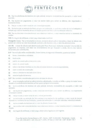 PREFEITURA DE
t! PENTECOSTE- recosre de nov ra você!
III. Nas transferências de domínio em ação judicial, inclusive cleclaratórias de usucapião, o valor venal
apurado;
IV. Nas dações em pagamento, o valor do imóvel dado para solver os débitos, não importando o
montante destes;
V. Nas permutas, o valor venal de cada imóvel permutado;
VI. Na instituição ou extinção de fideir'om isso e na instituição do usufruto, o valor do imóvel reduzido à
metade, apurado no momento de sua avaliação quando da instituição ou extinção referidas;
VII. Nas cessões inter vivos de direitos reais relativos à imóveis, o valor venal do imóvel no momento da
cessão;
VIII. No resgate da enfiteuse, o valor pago observada a Lei Civil.
Parágrafo Único. Nas arrematações judiciais, inclusive adjudicação e remissões, a base de cálculo não
-. poderá ser inferior ao valor da avaliação judicial e, não havendo esta, o valor cia administrativa.
Art. 80. A base de cálculo será determinada pelo Fisco Municipal, mediante avaliação feita no mês do
pagamento do imposto, com base nos levantamentos de que dispuser e, ainda, através dos valores
declarados pelo contribuinte.
§ 12 Na avaliação serão considerados, dentre outros, os seguintes elementos, quanto ao imóvel:
a) forma, dimensões e utilidade;
b) localização;
c) padrão de construção e área construída;
d) estado de conservação;
e) valores das áreas vizinhas ou situadas em zonas economicamente equivalentes;
fl custo unitário de construção;
g) valores aferidos no mercado imobiliário;
h) caracterização do terreno.
§ 22 São, também, considerados para eleito de base de cálculo:
a) na arrematação judicial ou administrativa, adjudicação, remição ou leilão, o preço do maior lance,
quando a transferência do domínio se fizer para o próprio arrematante;
b) na transferência de domínio em ação judicial, inclusive cleclaratória de usucapião, o valor real
apurado;
c) nas dações em pagamento, o valor venal do imóvel dado para solver os débitos, não importando
o montante destes;
d) nas permutas, o valor venal de cada imóvel permutado;
e) na instituição ou extinção de fideicomisso e na instituição de usufruto, o valor venal do imóvel,
apurado no momento de sua avaliação, quando da instituição ou extinção referidas, reduzido à metade
o na transmissão do domínio útil, c valor do direito transmitido;
g) nas cessões inter vivos de direitos reais relativos a imóveis, o valor venal do imóvel no momento da
cessão;
h) no resgate da enfiteuse, o valor pago, observada a legislação civil vigente.
Praça Bernardino Gomes Bezerra, 457 - Centro - CEP: 62.640-000 - Pentecoste - Ceará. 31
Fone: (85) 3352-2615/ (65) 3352-2617 1 CNPJ: 07.682.65110001-58 - CGF: 06.920.195-1
 