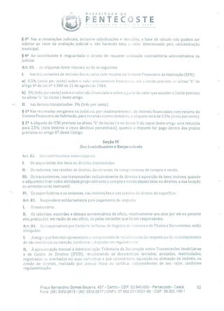 PREFE)TURP DE
PENTECOSTEcosta ae nov ra você!
§ 32 Nas arrematações judiciais, inclusive adjudicações e remições, a base de cálculo não poderá ser
inferior ao valor da avaliação judicial e, não havendo esta, o valor determinado pela administração
municipal.
§ 42 Ao contribuinte é resguardado o direito de requerer avaliação contraditória administrativa ou
judicial.
Art. 81. As alíquotas deste imposto serão as seguintes:
1. nas transmissões de imóveis financiados com recurso do Sistema Financeiro da Habitação (SFH):
a) 0,5% (meio por cento) sobre o valor efetivamente financiado, até o limite previsto na alínea "b" do
artigo 62 da Lei n 2 4.380 de 21 de agosto de 1964;
b) 3% (três por cento) sobre o valor não financiado e sobre a parte cio valor que exceder o limite previsto
na alínea "a" do inciso 1 deste artigo.
II. nas demais transmissões: 3% (três por cento).
§ 12 Nas retomadas amigáveis ou judiciais, por inadimplemento, de imóveis financiados com recurso do
Sistema Financeiro da Habitação, para revenda a novo mutuário, a alíquota será de 0,5% (meio por cento).
§ 22 A alíquota do ITBI prevista na alínea "b" do inciso 1 e no inciso 11 do caput deste artigo será reduzida
para 2,5% (dois inteiros e cinco décimos percentuais), quando o imposto for pago dentro dos prazos
previstos no artigo 87 deste Código.
Seção IV
Dos Contribuintes e Responsáveis
Art, 82. São contribuintes deste imposto:
Os adquirentes dos bens ou direitos transmitidos.
Il. Os cedentes, nas cessões de direitos decorrentes de compromissos de compra e venda.
III. Os transrnitentes, nas transmissões exclusivamente de direitos à aquisição de bens imóveis, quando
o adquirente tiver como atividade preponderante a compra e venda desses bens ou direitos, a sua locação
ou arrendamento mercantil.
IV. Os superficiários e os cedentes, nas instituições e nas cessões cio direito de superfície.
Art. 83. Respondem solidariamente pelo pagamento do imposto:
1. O cessionário;
II. Os tabeliães, escrivães e demais serventuários de ofício, relativamente aos atos por ele ou perante
eles praticados, em razão de seu ofício, OU pelas omissões que forem responsáveis.
Art. 84. Os responsáveis por Cartório de Notas, de Registro cio imóveis e de Títulos e Documentos, estão
obrigados:
1. A exigir que lhes seja apresentado o comprovante de recolhimento do imposto ou do reconhecimento
de não incidência ou isenção, conforme o disposto em regulamumo;
II. À apresentação mensal à Adminisiração Tributária da Declaração sobre Transmissões Imobiliárias
e de Cessão de Direitos (DTID), relacionando os documentos lavrados, anotados, matriculados,
registrados ou averbados em suas servontias e que caracterizem aquisição ou alienação de imóveis, ou
cessão de direitos, realizada por pessoa física ou jurídica, independentes de seu valor, conforme
regulamentação.
Praça Bernardino Gomes Bezerra, 457 - Centro - CEP: 62.640-000 - Pentecoste - Ceará. 32
Fone: (85) 3352-2615 /(85) 3352-2617 1 CNPJ: 07.682.65110001-58 - CGF: 06.920.195-1
 