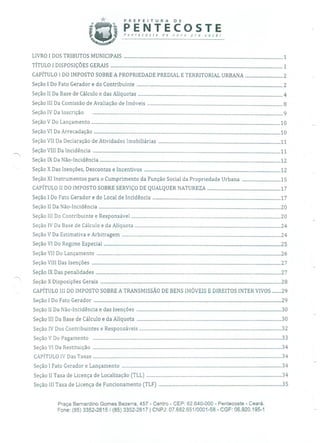 PREFEITURA DE
PENTECOSTEPenrecosre de novo pra você!
LIVRO 1 DOS TRIBUTOS MUNICIPAIS ......................................................................................................................................1
TÍTULO1 DISPOSIÇÕES GERAIS .................................................................................................................................................1
CAPÍTULO 1 DO IMPOSTO SOBRE A PROPRIEDADE PREDIAL E TERRITORIAL URBANA ................................2
Seção 1 Do Fato Gerador e do Contribuinte ...........................................................................................................................2
Seção II Da Base de Cálculo e das Alíquotas ..........................................................................................................................4
Seção III Da Comissão de Avaliação de Imóveis ..................................................................................................................8
SeçãoIV Da Inscrição ................................................................................................................................................................9
SeçãoV Do Lançamento ...............................................................................................................................................................10
SeçãoVI Da Arrecadação .............................................................................................................................................................10
Seção VII Da Declaração de Atividades Imobiliárias .......................................................................................................11
SeçãoVIII Da Incidência ..............................................................................................................................................................11
SeçãoIX Da Não-Incidência ........................................................................................................................................................12
Seção X Das Isenções, Descontos e Incentivos ...................................................................................................................12
Seção XI Instrumentos para o Cumprimento da Função Social da Propriedade Urbana .................................15
CAPÍTULO II DO IMPOSTO SOBRE SERVIÇO DE QUALQUER NATUREZA ..............................................................17
Seção 1 Do Fato Gerador e do Local de Incidência ............................................................................................................17
SeçãoII Da Não-Incidência .........................................................................................................................................................20
Seção III Do Contribuinte e Responsável ..............................................................................................................................20
Seção IV Da Base de Cálculo e da Alíquota ...........................................................................................................................24
SeçãoV Da Estimativa e Arbitragem ......................................................................................................................................24
SeçãoVI Do Regime Especial .....................................................................................................................................................25
SeçãoVII Do Lançamento ...........................................................................................................................................................26
SeçãoVIII Das Isenções ...............................................................................................................................................................27
SeçãoIX Das penalidades ............................................................................................................................................................27
SeçãoX Disposições Gerais ........................................................................................................................................................28
CAPÍTULO III DO IMPOSTO SOBRE A TRANSMISSÃO DE BENS IMÓVEIS E DIREITOS INTER VIVOS ........29
Seção1 Do Fato Gerador .............................................................................................................................................................. 29
Seção II Da Não-Incidência e das Isenções .......................................................................................................................... 30
SeçãoIII Da Base de Cálculo e da Alíquota .......................................................................................................................... 30
Seção IV Dos Contribuintes e Responsáveis ........................................................................................................................ 32
SeçãoV Do Pagamento ...............................................................................................................................................................33
SeçãoVI Da Restituição ...............................................................................................................................................................34
CAPÍTULOIV Das Taxas ............................................................................................................................................................... 34
Seção1 Fato Gerador e Lançamento .......................................................................................................................................34
Seção II Taxa de Licença de Localização (TLL) ..................................................................................................................34
SeçãoIII Taxa de Licença de Funcionamento (TLF) ........................................................................................................35
Praça Bernardino Gomes Bezerra, 457 - Centro - CEP: 62.640-000 - Pentecoste - Ceará.
Fone: (85) 3352-2615/(85) 3352-2617 1 CNPJ: 07.682.651/0001-58 - CGF: 06.920.195-1
 