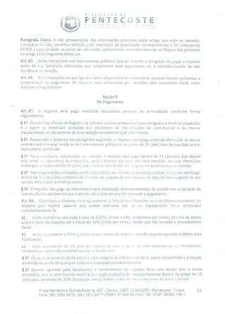 . PENTCSTE
- -
Parágrafo Único. A não apresentação das informações previstas neste artigo, por ação ou omissão,
voluntária ou não, constitui infração com imposição de penalidade correspondente à 50 (cinquenta)
UFIRM a cada unidade ou valor não declarado, aplicando-se, subsidiariamente, as disposições previstas
no artigo 182 e seguintes desta Lei.
Art. 85. Serão transcritos nos instrumentos públicos quando ocorrer a obrigação de pagar o imposto
antes da sua lavratura, elementos que comprovem esse pagamento, ou o reconhecimento de não
incidência ou isenção.
Art. 86. Nas transações em que figurem como adquirentes ou cessionário, pessoas imunes ou isentas, a
comprovação cio pagamento do imposto será substituída por certidões pela autoridade fiscal, como
dispuser o Regulamento.
Seção V
Do Pagamento
Art. 87. O imposto será pago mediante documento próprio de arrecadação conforme forma
regulamentar.
§12 Os notários, oficiais de Registro de Imóveis, ou seus prepostos, ficam obrigados a verificara exatidão
e a suprir as eventuais omissões dos elementos de icleritilicação do contribuinte e do imóvel
transacionado no documento de arrecadação nos atos em que intervierem.
§ 22 Ressalvado o disposto nos parágrafos seguintes, o imposto será pago antes da efetivação do ato ou
contrato sobre o qual incide se por instrumento público e, no prazo de 10 (dez) dias de sua data se por
instrumento particular.
§ 32 Na ai cmatação, adjudicação ou :ernição, o imposto será pago dentro de 15 (quinze) dias desses
atos antes da assinatura cia respectivo carta e mesmo que essa não seja extraída; ou caso oferecidos
embargos, o prazo será de 10 (dez) dias a contar do trânsito eis :gado da sentença que os rejeitar.
§ 42 Nas transmissões realizadas por termo judicial em virtude de sentença judicial, o imposto será pago
dentro de 10 (dez) dias contados cio trânsito em julgado cia sentença ou da data da homologação de seu
cálculo, ante o que ocorrer primeiro.
§ 52 O imposto não pago no vencimento será atualizado monetariamente, de acordo com a variação de
índices oficiais, da data em que é devido até a data em que for efetuado o pagamento.
Art. 88. Observado o disposto no artigo anterior, a falta de recolhimento ou o recolhimento a menor do
imposto pelo sujeito passivo nos prazos previstos em lei ou regulamento ficam acrescidos
cumulativamente de:
a) multa moratória calculada à taxa de 0,33% (trinta e três centésimos por cento) por dia de atraso
sobre o valor do imposto até o limite de 20% (vinte por cento), desde que não iniciado o procedimento
fiscal;
b) multa equivalente a 50% (cinquenta por cento) cio irnposw devido, quando apurado o débito pela
fiscalização;
c) juros inoratórios de I% (uru por cento) ao nis a u ui - cio mês imediato ao ,1,j vencimento,
contando-se como mês completo qualquer fração dele.
§1 5? Os juros de mora incidirão sobre o valor integral do crédito tributário, assim considerado o principal
acrescido de multa de qualquer natureza atualizado monetariamente.
§ 22 Quando apurado pela fiscalização o recolhimento do imposto feito com atraso sem a multa
moratória, será o contribuinte notificado a pagá-la atualizada monetariamente dentro do prazo de 10
(dez) dias, acrescido de 30% (trinta poc cento) sobre o valor devido e dos juros de mora cabíveis.
Praça Bernardino Gomes Bezerra, 457 - Centro - CEP: 62.640-000 - Pentecoste - Ceará. 33
Fone: (85) 3352-2615 / (85) 3352-2617 1 CNPJ: 07.682.651/0001-58 - CGF: 06.920.195-1
 