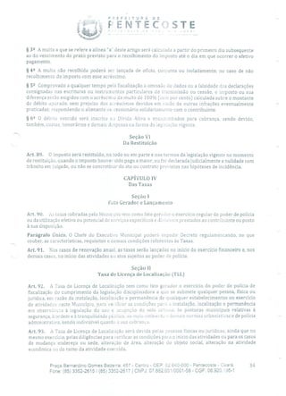 P R E FEITURA DE
: f- ENTECISTE
-
§ 32 A multa a que se refere a alínea "a" deste artigo será calculada a partir do primeiro dia subsequente
ao do vencimento do prazo previsto para o recolhimento do imposto até o dia em que ocorrer o efetivo
pagamento.
§ 42 A multa não recolhida poderá ser lançada de ofício, conjunta ou isoladamente, no caso de não
recolhimento do imposto com esse acréscimo.
§ 52 Comprovado a qualquer tempo pela fiscalização a omissão de dados ou a falsidade das declarações
consignadas nas escrituras ou instrumentos particulares de transmissão ou cessão, o imposto ou sua
diferença serão exigidos com o acréscimo da multa de 100% (cem por cento) calculada sobre o montante
do débito apurado, sem prejuízo dos acréscimos devidos em razão de outras infrações eventualmente
praticadas; respondendo o alienante ou cessionário solidariamente com o contribuinte.
§ 62 O débito vencido será inscrito na Dívida Ativa e encaminhados para cobrança, sendo devido,
também, custas, honorários e demais despesas na forma da legislação vigente.
Seção VI
Da Restituição
Art. 89. O imposto será restituído, no todo ou em parte e nos termos da legislação vigente no momento
de restituição, quando o imposto houver sido pago a maior, ou for declarada judicialmente a nulidade com
trânsito em julgado, ou não se concretizar do ato ou contrato previstos nas hipóteses de incidência.
CAPÍTULO IV
Das Taxas
Seção 1
Fato Gerador e Lançaiiieuto
Art. 90. As taxas cobradas pelo Municipio tem como fato gerador o exercício regular do poder de polícia
ou da utilização efetiva ou potencial de serviços específicos e divisíveis prestados ao contribuinte ou posto
à sua disposição.
Parágrafo Único. O Chefe do Executivo Municipal poderá expedir Decreto regulamencando, no que
couber, as características, requisitos e demais condições referentes às Taxas.
Art. 91. Nos casos de renovação anual, as taxas serão lançadas no início do exercício financeiro e, nos
demais casos, no início das atividades ou atos sujeitos ao poder de polícia.
Seção II
Taxa de Licença de Localização (TLL)
Art. 92. A Taxa de Licença de Localização tem corno tato gerador o exercício do poder de polícia de
fiscalização do cumprimento da legislação disciplinadora a que se submete qualquer pessoa, física ou
jurídica, em razão da instalação, localização e permanência de quaisquer estabelecimentos ou exercício
de atividades neste Município, para ve:i!icar as condições para a instalação, localização e permanência
em observância à legislação do uso e ocupação do solo urbano, às posturas municipais relativas à
segurança, à ordem e à tranquilidade pbiica, ao meio ambiente e demais normas urbanísticas e de polícia
administrativa, sendo indivisível quanto a sua cobrança.
Art. 93. A Taxa de Licença de Localização será devida pelas pessoas físicas ou jurídicas, ainda que no
mesmo exercício, pelas diligências para verificar as condições para o início das atividades ou para os casos
de mudança endereço ou sede, alteração de área, alteração do objeto social, alteração na atividade
econômica ou do ramo da atividade exercida,
Praça Bernardino Gomes Bezerra, 457 - Centro - CEP: 62.640-000 - Pentecoste - Ceará. 34
Fone: (85) 3352-2615 / (85) 3352-2617 1 CNPJ: 07.682.651/0001-58 - CGF: 06.920.195-1
 