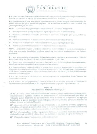 P E F E TU R A DE
PENTECJSTE
j E ') Ç - - . e
§ 12 A Taxa de Licença de Localização é indispensável como permissão para quaisquer pessoas físicas ou
jurídicas que vierem a se instalar, iniciar ou exercer atividades no Município.
§ 22 A transferência, de local, alteração do ramo de atividade ou demais situações previstas no caput, no
mesmo exercício em que já houver sido paga esta Taxa, acarretará a incidência da taxa à razão de 70%
(setenta por cento) do seu valor.
Art. 94. A incidência e o pagamento da Taxa de Licença de Localização independem:
1. Do cumprimento de quaisquer exigências legais, regularne:icares ou administrativas
II. De licença, autorização, delegação, permissão ou concessão, outorgadas pela União, Estado ou
Município;
III. De estabelecimento fixo ou de exclusividade, no local onde é exercida a atividade;
IV. Da finalidade ou do resultado econômico da atividade, ou cia exploração dos locais;
V. Do efetivo funcionamento da atividade ou cia efetiva utilização dos locais.
Art. 95. A Taxa de Licença de Localização será cobrada conforme Tabela IV anexa, com lançamento de
ofício pela autoridade fazendária e recolhida quando da inscrição do estabelecimento no Cadastro
Econômico.
§ 12 Após a comprovação do pagamento da Taxa de Licença de Localização, a Administração Tributária
emitirá o Alvará de instalação e Localização definitivo em até 3 (três) dias.
§ 22 Quando dois ou mais sujeitos passivos cia Taxa de Licença de Localização estiverem exercendo a
mesma atividade no mesmo local, será cobrada urna Taxa somente.
§ 32 Excepcionalmente, no exercício 201 8, as pessoas físicas ejuríclicas já cadastradas no Município e que
já possuem Alvará de Funcionamento, ao requerer a renovação cia Taxa de Licença para Funcionamento
- TLF prevista nesta Lei, deverão solicitar a emissão do Alvará de Instalação e Localização definitivo sem
quaisquer custos adicionais.
§
42 A Taxa de Licença de Localizaçãc será devida integralmente, independente da data de início das
atividades econômicas.
§ 52 A ausência ou não pagamento da Taxa de Licença de Localização implicará na interdição do
estabelecimento, além da cominação das sanções previstas no artigo 182 e seguintes desta Lei.
Seção III
Taxa de Licença de Funcionamento (TU)
Art. 96. A Taxa de Licença para Funcionamento tem como fato gerador o exercício cio poder de polícia,
consubstanciado na vigilância constante dos estabelecimentos e atividades licenciadas para efeito de
verificação, quando necessário ou por constatação fiscal de rotina, do cumprimento da legislação
disciplinadora a que se submetem, sendo indispensável como permissão para funcionamento em
qualquer ponto do território do Município
§ 12 incluem-se entre as atividades sujeitas à fiscalização as de comércio, indústria, agropecuária,
prestação de serviços em geral, extração e, ainda, as exercidas por entidades, sociedades ou associações
civis, desportivas, religiosas, culturais ci decorrentes de profissão, arte ou ofício.
§ 22 Após a formalização do pedido e o pagamento da taxa, SL'á expedido o Alvará de Funcionamento
pelo fisco Municipal em até 3 (três) dias, desde que atendidas as exigências da legislação Municipal,
§ 32 A Taxa de Licença de Funcionamento será lançada de ocicio:
Praça Bernardino Gomes Bezerra, 457 - Centro - CEP: 62.640-000 - Pentecoste - Ceará. 35
Fone: (85) 3352-2615/ (85) 3352-2617 1 CNPJ: 07.682.651/0001-58 - CGF: 06.920.195-1
 