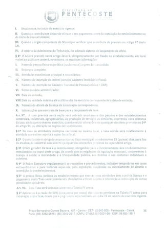 PÍ1EF c;TUR DE
FENTE( STE
1. Anualmente, no início do exercício vigente;
II. Quando o contribuinte deixar de efetuar o seu pagamento antes da instalação do estabelecimento ou
do início de suas atividades;
III. Quando o órgão competente do Município verificar que ocorrência do previsto no artigo 97 desta
Lei.
IV. A critério da Administração Tributária, for adotado sistema de lançamento de ofício.
§ 42 O Alvará previsto neste artigo deverá, obrigatoriamente, ser fixado no estabelecimento, em local
visível ao público e conterá, no mínimo, as seguintes informações:
1. Nome da pessoa física ou jurídica (razão social) a quem for concedido;
II. Endereço completo;
III. Atividades econômicas principal e secundárias;
IV. Número de inscrição do imóvel junto ao Cadastro Imobiliário Fiscal;
V. Número de inscrição no Cadastro Nacional de Pessoa jurídica - CNPJ;
VI. Nome do sócio administrador;
Vil. Data de emissão;
VIII. Data de validade máxima até o último dia do exercício correspondente à data de emissão;
IX. Número do Alvará de Licença de Localização correspondente;
X. Informações que serviram de base para o lançamento da taxa.
Art. 97. A taxa prevista nesta seção será cobrada anualmente das pessoas e dos estabelecimentos
comerciais, industriais, agropecuários, de prestação de serviços ou similares, ocorrendo nova cobrança
da taxa, ainda que no mesmo exercício, quando existir alterações em quaisquer dos itens previstos no §42
do artigo 96, 011 alteração no regime de recolhimento.
§ 12 No caso de atividades múltiplas exercidas no mesmo local, a taxa devida será relativamente à
atividade que estiver sujeita a maior ônns fiscal.
§ 22 O contribuinte é obrigado a comunicar ao fisco municipal no máximo em 15 (quinze) dias, para fins
de atualização cadastral, caso ocorra qualquer das alterações previstas no caput deste artigo.
§ 32 O fato gerador da taxa é o licenciamento obrigatório para o funcionamento dos estabelecimentos
mencionados no caput deste artigo, de acordo com as exigências da legislação municipal, concernentes à
licença, à saúde, à moralidade e à tranquilidade pública, aos direitos e aos costumes individuais e
coletivos.
§ 42 O Poder Executivo regulamentará os requisitos e procedimentos, inclusive temporários em casos
extraordinários e para horários especiais, para expedição, suspensão ou cancelamento de alvarás e
interdição de estabelecimentos.
§ 52 A pessoa física, jurídica ou estabelecimento que exercer suas atividades sem a prévia licença e o
pagamento desta Taxa será considerado clandestino e ficará sujeito à interdição e cominação de outras
penalidades aplicáveis.
Ari. 98. Esta Taxa será cobrada conforme a Tabela IV anexa.
§ 12 Aplicar-se-á a razão de 50 9/o (cinenenta por cento) dos valores previstos na Tabela IV anexa para
renovação L,csla l'axa, desde que o pag.uiento seja realizado OI6 o dia 31 de janeiro do exercício vigente.
Praça Bernardino Gomes Bezerra, 457 - Centro - CEP: 62.640-000 - Pentecoste - Ceará. 36
Fone: (85) 3352-2615 1 (85) 3352-2617 1 CNPJ: 07.682.651/0001-58 - CGF: 06.920.195-1
 