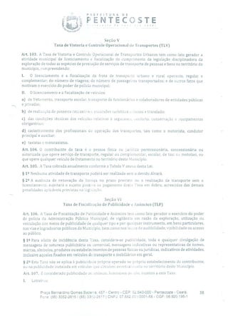 P R E F E 1 T U R A O E
FENTECOSTE
Seção V
Taxa de Vistoria e Controle Operacional de Transportes (TLV)
Art. 103. A Taxa de Vistoria e Controle Operacional de Transportes Urbanos tem como fato gerador a
atividade municipal de licenciamento e fiscalização do cumprimento da legislação disciplinadora da
exploração de todas as espécies de prestação de serviços de transporte de pessoas e bens no território do
município, compreendendo:
1. O licenciamento e a fiscalização da frota de transporte urbano e rural operante, regular e
complementar; do número de viagens; do número de passageiros transportados; e de outros fatos que
motivam o exercício do poder de polícia municipal;
II. O licenciamento e a fiscalização de veículos:
a) de fretamento, transporte escolar, transporte de funcionários e colaboradores de entidades públicas
e privadas;
b) de realização de passeias recieativo:, excursões turísticas a bunas e translado;
c) das condições técnicas dos veículos relativas à segurari(;i, conforto, conservação e equipamentos
obrigatórios;
d) cadastrainento dos profissionais cio operação dos transportes, tais como o motorista, condutor
principal e auxiliar;
e) taxistas e mototaxistas.
Art. 104. O contribuinte da taxa é a pessoa física ou jurídica permissionária, concessionária ou
autorizada que opere serviço de transporte, regular ou complementar, escolar, de taxi ou mototaxi, ou
que opere qualquer veículo de fretamento no território deste Município.
Art, 105. A Taxa cobrada anualmente conforme a Tabela V anexa desta Lei.
§ 12 Nenhuma atividade de transporte poderá ser realizada sem o devido Alvará.
§ 22 A ausência de renovação da licença no prazo previsto ou a realização de transporte sem o
licenciamento, sujeitará o sujeito passivo ao pagamento desta Taxa em dobro, acrescidas das demais
penalidades aplicáveis previstas na lcgislaçâo.
Seção VI
Taxa de Fiscalização de Publicidade e Anúncios (TLP)
Art. 106. A Taxa de Fiscalização de Publicidade e Anúncios tem como fato gerador o exercício do poder
de polícia da Administração Pública Municipal, de vigilância em razão da exploração, utilização ou
veiculação dos meios de publicidade de qualquer tipo e por qualquer instrumento, em bens particulares,
nas vias e logradouros públicos do Município, bem como nos locais de audibilidade, visibilidade ou acesso
ao público.
§ 1 2 Para efeito de incidência desta Taxa, considera-se publicidade, toda e qualquer divulgação de
mensagens de natureza publicitária ou comercial, mensagens indicativas ou representativas de nomes,
marcas, símbolos, produtos ou estabelecimentos de pessoas físicas ou jurídicas, indicativos de atividades,
inclusive aqueles fixados em veículos de transporte e mobiliários em geral.
§ 22 Esta Taxa não se aplica à publicidade própria operada no próprio estabelecimento do contribuinte,
ou na publicidade instalada em veículos que circulem eventualucnte rio território deste Município.
Art. 107. É considerado publicidade ou anúncio, luminosos ou não, sujeitos a esta Taxa;
1. Letreiros;
Praça Bernardino Gomes Bezerra, 457 - Centro - CEP: 62.640-000 - Pentecoste - Ceará. 38
Fone: (85) 3352-2615 / (85) 3352-2617 1 CNPJ: 07.682.651/0001-58 - CGF: 06.920.195-1
 