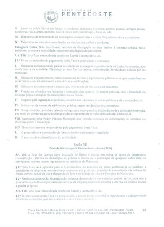 PREFETU R A DE
2
PENTEC TE
II, Anúncios publicitários em forma k outdoors, tabuletas, tapurnes, painéis, placas, cartazes, faixas,
bandeiras, estandartes, banners, balões, boias, som, panfletagem, fixos ou não;
III. Dispositivo de transmissão de mensagens, visores, telas e outros dispositivos afins ou similares;
IV. Veiculados em veículos motorizados ou não, barcos, aviões e similares,
Parágrafo Único. Não constituem veículos de divulgação os atos lesivos à limpeza urbana, meio
ambiente, costume e moralidade, conforme pela legislação pertinente.
Are. 108. Esta Taxa será cobrada conforme Tabela V anexa desta Lei.
§ 12 Ficam dispensados do pagamento desta Taxa a publicidade e anúncios:
1. Utilizados exclusivamente para a veiculação de propaganda e publicidade da União, dos estados, dos
municípios e de entidades filantrópicas, sem fins lucrativos, consideradas de utilidade pública por lei
municipal;
II. Utilizados exc:usivamente como indicativos de vias e logradouros públicos e os que contenham os
caracteres numerais destinados a identificar as edificações;
Iii. Utilizados exclusivamente à sinalização de transito de veícuios e de pedestres;
IV. Fixados ou afixados nas fachadas e antessalas das casas de diversões públicas, com a finalidade de
divulgar peças e atrações musicais e teatrais ou filmes;
V. Exigidos pela legislação específica e afixados nos canteiros de obras públicas e da construção civil;
VI. Indicativos de nomes de edifícios ou prédios, sejam residenciais ou comerciais;
VII. Nome, simbolos, entalhes, relevos ou logotipos, incorporados a fachadas onde a atividade é exercida,
por meio de aberturas gravadas nas paredes integrantes de projeto aprovado das edificações;
VIII. Autorizado pelo Poder Público Municipal, que veicule anúncios ou informações de utilidade ou
interesse público municipal.
§ 22 São solidariamente responsáveis pelo pagamento desta Taxa:
1. O proprietário e o possuidor do bem ou imóvel onde estiver instalado;
II. O anunciante ou beneficiário da publicidade.
Seção Vil
Taxa de Licença para Execução de ubras (TLO)
Art. 109. A 'l'axa de Licença para Execução de Obras é devida em todos os casos cio construção,
reconstrução, reforma ou demolição de prédios e muros ou a realização de qualquer outra obra ou
serviços em imóveis ou em logradouros no território do Município.
§ 1 9 Esta Taxa será aplicada para o licenciamento de execução de obras particulares ou públicas, e
instalações de máquinas, motores e equipamentos em geral, sem prejuízo da observância das normas do
Plano Diretor, da Lei de Uso e Ocupação do Solo e do Código de Obras e Posturas do Município.
§ 22 Nenhuma construção, reconstrução, reforma, demolição ou obra similar poderá ser iniciada sem a
prévia licença do Município, salvo os serviços de limpeza ou pintura externa e interna de prédios, muros
e grades próprios.
Art. 110. Esta Taxa será cobrada conforme Tabela V anexa desta Lei.
§ 1 2 O contr:ouinte desta Taxa e o prup.iet2rio, o titular tio do:aíiuo útil ou o possuidor a qualquer título
do imóvel ou bem no qual seja realizadi1 a obra objeto da licor ,
Praça Bernardino Gomes Beae:ra, 457 - CenLro - CEP: 62640-000 - Pentecoste - Ceará. 39
Fone: (85) 3352-2615 / (85) 3352-2617 1 CNPJ: 07.682651/0001-58 - CGF: 06.920.195-1
 