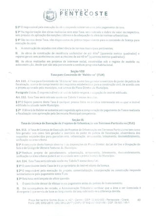 PREFEiTURA DE
F'ENTECOSTE
§ 2 2 O responsável pela execução da obra responde soliciariamenue pelo pagamento da taxa.
§ 32 Na regularização das obras realizadas sem esta Taxa, será cobrado o dobro do valor da respectivo,
sem prejuízo da aplicação das sanções cabíveis e da adequação da obra às normas urbanísticas.
§ 42 São isentos desta Taxa, não dispensados do prévio requerimento para a concessão de licença para
execução de obra:
1. A construção de calçadas com observância às normas municipais pertinentes;
II. As obras de construção de residência unifamiliar de até 40m' (quarenta metros quadrados) e
reparos gerais sem acréscimo ou com acréscimo de até 40 m 2 (quarenta metros quadrados);
III. As obras realizadas em projetos de interesse social, construídas sob o regime de mutirão ou
auto construção, desde que não seja permencente a nenhum programa habitacional.
Seção VIII
Taxa para Concessão de "Habite-se" (TLH)
Art. 111. A Taxa para Concessão de "1-Labite-se" tem como fato gerador o exercício do poder de polícia de
fiscalização, acerca do cumprimento dos requisitos estabelecidos para a construção civil, de acordo com
o projeto aprovado pelo município, nos termos do Plano Diretor do Município.
Parágrafo Único. É imprescindível o ai.'urá de habite-se para a ocupação do imóvel edificado.
Art. 112. Esta Taxa será cobrada conforme Tabela V anexa desma Lei.
§ 12 O Sujeito passivo desta Taxa é qualquer pessoa física ou jurídica interessada em ocupar o imóvel
edificado localizado neste Município.
§ 22 O Alvará de Habite-se somente será expedido após a comprovação do pagamento da Taxa e realizada
a fiscalização com aprovação pela Secretaria Municipal competente,
Seção IX
Taxa de Licença de Execução de Projetos de Urbanização eni Terrenos Particulares (TLU)
Art. 113. A Taxa de Licença de Execução de Projetos de Urbanização em Terrenos Particulares tem como
fato gerador tem corno fato gerador o exercício do poder de policia de fiscalização, observância dos
requisitos estabelecidos para parcelamento, urbanização, arruamento, loteamento, desmembramento,
unificação na área urbana.
§ 12 A concessão desta licença observará as disposições cio Plano Diretor, da Lei de Uso e Ocupação do
Solo e do Código de Obras e Posturas do Município.
§ 22 Nenhum projeto de parcelamento, urbanização, arruamento, loteamento, desmembramento,
unificação na área urbana poderá ser e:ecutado sem a prévia licença do Município.
Art. 114, Esta Taxa será cobrada conforme Tabela V anexa desta Lei.
§ 12 O contribuinte desta Taxa de é o proprietário do imóvel objeto da licença.
§ 22 O responsável pela execução do projeto, comercialização, incorporação ou construção responde
solidariamente pelo pagamento desta Taxa.
§
39 Esta taxa será lançada de ofício quando:
O contribuinte deixar de efetuar o seu pagamento antes do pedido de licenciamento;
II. Em consequência de revisão, a Administração Tributário verificar que a área a ser licenciada é
divergente à que serviu de base ao lançamento da taxa, cobrando-se a diferença devida.
Praça Bernardino Gomes Bezerra, 457 - Centro - CEP: 2.640-000 - Pentecoste - Ceará. 40
Fone: (85)3352-26151 (85) 3352-2617 1 CNPJ: 07.682.651/0001-58 - CGF: 06.920.195-1
 