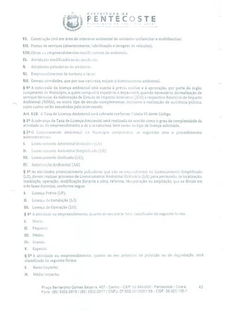 PEFEITURA DE
P oste de
PENTECOSTEnov a você!
-
VI. Construção civil em área de interesse ambiental de unidades unifamiliar e multifamiliar;
VII. Postos de serviços (abastecimento, lubrificação e lavagem de veículos);
VIII.Obras ou empreendimentos modificadores do ambiente;
IX. Atividades modificadoras do ambiente;
X. Atividades poluidoras do ambiente;
XI. Empreendimentos de turismo e lazer;
XII. Demais atividades, que por sua natureza, exijam o licenciamento ambiental.
§ 49 A concessão da licença ambiental está sujeita à prévia análise e à aprovação, por parte do órgão
competente do Município, a quem competirá expedi-Ia, e dependerá, quando necessário, da realização de
serviços técnicos, da elaboração de Estudo de Impacto Ambientai (EIA) e respectivo Relatório de Impacto
Ambiental (RIMA), ou outro tipo de estudo complementar, inclusive a realização de audiência pública,
cujos custos serão assumidos pelo interessado.
Art. 118. A Taxa de Licença Ambiental será cobrada conforme Tabela VI deste Código.
§ 12 A cobrança da Taxa de Licença Ambiental será realizada de acordo como o grau de complexidade da
atividade ou do empreendimento e de sua natureza, bem como do tipo de licença solicitada.
§ 2 2 O Licenciamento Ambiental no Município compreende os seguintes atos e procedimentos
administrativos:
1. Licenciamento Ambiental Ordinário (LA);
II. Licenciamento Ambiental Simplilicado (LS);
III. Licenciamento Unificado (LU);
IV. Autorização Ambiental (AA).
§ 39 As atividades potencialmente poluido ras que não se enquadrarem no Licenciamento Simplificado
(LS), devem realizar processo de Licenciamento Ambiental Ordinário (LA) para permissão de localização,
instalação, operação, modificação durante a obra, reforma, recuperação ou ampliação, que se divide em
três fases distintas, conforme segue:
1. Licença Prévia (LP);
II. Licença de Instalação (LI);
111. Licença de Operação (LO).
§ 42 A atividade ou empreendimento, quanto ao seu porte, terá classificado da seguinte forma:
1. Micro;
II. Pequeno;
III. Médio;
IV. Grande;
V. Especial.
§ 52 A atividade ou empreendimento, quanto ao seu potencial de poluição ou de degradação, será
classificada da seguinte forma:
1. Baixo Impacto;
li. Médio Impacto;
Praça Bernardino Gomes Bezerra, 457 - Centro - CEP: 62.640-000 - Pentecoste - Ceará. 42
Fone: (85) 3352-2615 / (85) 3352-2617 1 CNPJ: 07.682.35110001-58 - CGF: 06.920.195-1
 