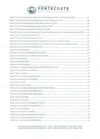 PREFEITURA DE
PENTECOSTEPenrecosre ae novo pra você!
Seção IV Taxa de Licença para o Exercício de Atividade Eventual ou Temporária (TLE) ...............................37
Seção V Taxa de Vistoria e Controle Operacional de Transportes (TLV) ................................................................38
Seção VI Taxa de Fiscalização de Publicidade e Anúncios (TLP) ...............................................................................38
Seção VII Taxa de Licença para Execução de Obras (TLO) ...........................................................................................39
Seção VIII Taxa para Concessão de "Habite-se" (TLH) ...................................................................................................40
Seção IX Taxa de Licença de Execução de Projetos de Urbanização em Terrenos Particulares (TLU) ......40
Seção X Taxa de Licença Sanitária (TLS) ..............................................................................................................................41
Seção XI Taxa de Licença Ambiental (TLA) .........................................................................................................................41
Seção XII Taxa de Limpeza de Imóveis Abaiidonados e Terrenos Baldios (TLB) ................................................44
Seção XIII Taxa de Ocupação de Áreas em Terrenos, Vias ou Logradouros Públicos (TOV) ..........................44
Seção XIV Taxa de Serviços Diversos (TSD) ........................................................................................................................45
SeçãoXV Das Penalidades ..........................................................................................................................................................45
CAPÍTULO V DA CONTRIBUIÇÃO DE MELHORIA .............................................................................................................45
Seção 1 Do Fato Gerador, Incidência e Contribuinte ........................................................................................................45
SeçãoII Do Pagamento ...............................................................................................................................................................46
SeçãoIII Das Penalidades ...........................................................................................................................................................46
SeçãoIV Da Não Incidência ........................................................................................................................................................47
CAPÍTULO VI CONTRIBUIÇÃO DE ILUMINAÇÃO PÚBLICA (CIP) ...............................................................................47
Seção1 Do Fato Gerador e Incidência ....................................................................................................................................47
SeçãoII Base de Cálculo ...............................................................................................................................................................48
SeçãoIII Do Contribuinte e Responsável ..............................................................................................................................48
Seção IV Lançamento e Arrecadação .....................................................................................................................................49
SeçãoV Das Isenções ...............................................................................................................................................................50
SeçãoVI Disposições Gerais ....................................................................................................................................................... 51
TÍTULO II DAS NORMAS GERAIS DE DIREITO TRIBUTÁRIO ....................................................................................... 51
CAPÍTULO 1 DA LEGISLAÇÃO TRIBUTÁRIA ........................................................................................................................ 51
CAPÍTULO II DA OBRIGAÇÃO TRIBUTÁRIA ........................................................................................................................ 51
Seção1 Das Modalidades ............................................................................................................................................................. 51
SeçãoII Do Fato Gerador ............................................................................................................................................................. 52
Seção III Dos Sujeitos da Obrigação Tributária ................................................................................................................. 52
Seção IV Da Capacidade Tributária Passiva ........................................................................................................................ 53
SeçãoV Da Solidariedade ............................................................................................................................................................ 53
SeçãoVI Do Domicílio Tributário ............................................................................................................................................53
Seção VII Da Responsabilidade dos Sucessores ................................................................................................................ 54
Seção VIII Da Responsabilidade de Terceiros .................................................................................................................... 55
CAPÍTULO III DO CRÉDITO TRIBUTÁRIO ............................................................................................................................ 56
Praça Bernardino Gomes Bezerra, 457 - Centro - CEP: 62.640-000 - Pentecoste - Ceará.
Fone: (85) 3352-2615 / (85) 3352-2617 CNPJ: 07.682.651/0001-58 - CGF: 06.920.195-1
 