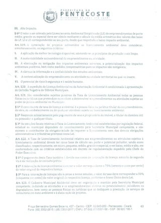 PREFEITURA DE
PENTECOSTEecoste de ncv ,ro você!
z_y -
III. Alto Impacto.
§ 62 O valor a ser cobrado pelo Licenciamento Ambiental Simplificado (LS) de empreendimentos de porte
médio, grande ou especial deve ser obtido mediante o cálculo da média aritmética dos valores das taxas
de LP, LI e LO correspondentes ao seu porte, desde que respeitado o baixo impacto ambiental.
Art. 119. A apreciação de projetos submetidos ao licenciamento ambiental deve considerar,
simultaneamente, os seguintes critérios:
1. A aplicação da melhor tecnologia disponível, adotando-se os princípios da produção mais limpa;
II. A sustentabilidade socioambiental cio empreendimento ou atividade;
III. A eliminação ou mitigação dos impactos ambientais adversos, a potencialização dos impactos
ambientais positivos, bem como medidas compensatórias para os impactos não mitigáveis;
IV. A clareza da informação e a confiabilidade dos estudos ambientais;
V. A contextualização do empreendimento ou atividade na unidade territorial na qual se insere;
VI. O potencial de risco à segurança e à saúde humana.
Art. 120. A expedição da Licença Ambiental ou da Autorização Ambiental é condicionada à apresentação
de Certidão Negativa de Débitos Municipais.
Art. 121. São considerados sujeitos passivos da Taxa de Licenciamento Ambiental todas as pessoas
físicas ou jurídicas que pretendam ou venham a desenvolver empreendimentos ou atividades sujeitas ao
poder de polícia ambiental no Município.
§ 1 2 O contribuinte da taxa de licença ambiental é a pessoa física ou jurídica titular do empreendimento,
da obra, do estabelecimento ou de quaki:er atividade sujeita ao licenciamento ambiental.
§ 22 Responde solidariamente pelo pagamento da taxa o proprietário do imóvel, o titular do domínio útil
ou possuidor a qualquer título.
§ 32 As isenções fiscais relativas à Taxa de Licenciamento Ambiental estabelecidas por legislação federal,
estadual ou municipal dependem de reconhecimento pela Secretaria Municipal competente, e não
eximem o contribuinte da obrigatoriedade de requerer o licenciamento nem das demais obrigações
administrativas e tributárias previstas nesta Lei.
Art. 122. A Taxa de Licenciamento Anibiental relativa aos empreendimentos ou atividades sujeitos à
licenciamento ambiental devem ter como base de cálculo seu porte e potencial poluidor, sendo esses
classificados, respectivamente, em micro, pequeno, médio, grande e especial, e em baixo, médio e alto, em
conformidade com os critérios estabelecidos em decreto de regulamentação expedido pelo Chefe do
Poder Executivo.
§ 12 O pagamento desta Taxa também 3 devido nos casos de ou ovação da licença, emissão de segunda
via e da realização de consulta prévia.
§ 22 A renovação da licença ambiental deve ter o valor correspondente a 75% (setenta e cinco por cento)
do valor original da respectiva licença.
§ 32 Para a renovação de licenças não sujeitas a novos estudos, o valor da taxa deve corresponder a 50%
(cinquenta por cento) do valor original da respectiva licença, conforme o Anexo Único desta Lei.
Art. 123. O Cadastro Municipal Ainbiental deve ser organizado e mantido pela Secretaria Municipal
competente, incluindo as atividades e os empreendimentos efetivos ou potencialmente poluidores ou
degradadores, bem como as pessoas físicas ou jurídicas que se dediquem a prestação de serviços de
consultoria em meio ambiente e à elaboração de projetos.
Praça Bernardino Gomes Bezerra, 457 - Centro - CEP: 62.640-000 - Pentecoste - Ceará. 43
Fone: (85) 3352-2615 1 (85) 3352-2617 1 CNPJ: 07.682.351/0001-58 - CGF: 06.920.195-1
 