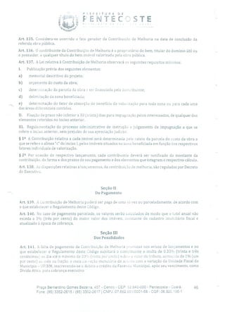 PEFETURA DE
TfJ 1 T
P
Art. 135. Considera-se ocorrido o fato gerador da Contribuição de Melhoria na data de conclusão da
referida obra pública.
Art. 136. O contribuinte da Contribuiçfio de Melhoria é o proprietário do bem, titular do domínio útil ou
o possuidor, a qualquer título do bem imóvel valorizado pela obra pública.
Art. 137. A Lei relativa à Contribuição de Melhoria observará os seguintes requisitos mínimos:
I. Publicação prévia dos seguintes elementos:
a) memorial descritivo do projeto;
b) orçamento do custo da obra;
c) determinação da parcela da obra a ser financiada pelo contribuinte;
d) delimitação da zona beneficiada;
- e) determinação do fator de absorção do benefício de valorização para toda zona ou para cada uma
das áreas diferenciais contidas.
II. Fixação de prazo não inferior a 30 (trinta) dias para impugnação pelos interessados, de qualquer dos
elementos referidos no inciso anterior.
III. Regulamentação do processo administrativo de instrução e julgamento de impugnação a que se
refere o inciso anterior, sem prejuízo de sua apreciação judicial.
§ 12 A Contribuição relativa a cada imóvel será determinada pelo rateio da parcela do CUStO da obra a
que se refere a alínea "c" do inciso 1, pelos imóveis situados na zona beneficiada em função dos respectivos
fatores individuais de valorização.
§ 22 Por ocasião cio respectivo lançamento, cada contribuinte deverá ser notificado do montante da
contribuição, da forma e dos prazos de seu pagamento e dos elementos que integram o respectivo cálculo.
Art. 138. As disposições relativas a lançamentos, da contribuição de melhoria, são reguladas por Decreto
do Executivo.
Seção 11
Do Pagamento
Art. 139. A Contribuição de Melhoria poderá ser paga de uma só vez ou parceladamente, de acordo com
o que estabelecer o Regulamento deste Código.
Art. 140. No caso de pagamento parcelado, os valores serão calculados de modo que o total anual não
exceda a 3% (três por cento) do maior valor dos imóveis, constante do cadastro imobiliário fiscal e
atualizado à época da cobrança.
Seção III
Das Penalidades
Art. 141. A falta de pagamento da Contribuição de Melhoria previstas nos avisos de lançamentos e no
que estabelecer o Regulamento deste Código sujeitará o contribuinte a multa de 0.33% (trinta e três
centésimos ao dia até o máximo de 20' (vinte por cento) SubIL- o valor do tributo, acrescldo de 1% (um
por cento) ao mês ou fração, e mais cw reção monetária de aco:do com a variação da Unidade Fiscal do
Município - UFIRM, inscrevendo-se o debito a crédito da Fazenda Municipal, após seu vencimento, como
Dívida Ativa, para cobrança executiva.
Praça Bernardino Gomes Bezerra, 457 - Centro - CEP; 62.640-000 - Pentecoste - Ceará. 46
Fone: (85) 3352-2615 / (85) 3352-2617 1 CNPJ: 07.682.651/0001-58 - CGF: 06.920.195-1
 