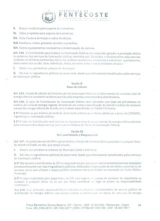 P R E F E 1 T U R A DE
PENTECOSTEvoc. !
- -- -
X. Braços metálicos para suporte de luminárias;
XI. Cabos pingentes para suporte de luminárias;
XII. Cinta fixadora de braços e cabos metálicos;
XIII.Parafusos, cintos, grampos, arruelas e presilhas;
XIV.Outros equipamentos necessários à modernização do sistema.
Art. 144. A Contribuição para Custeio dc Iluminação Pública tem como fato gerador a prestação efetiva
ou potencial dos serviços de iluminação pública, mantidos pelo Município, e incidirá sobre cada uma das
unidades imobiliárias autônomas, tais como: prédios residenciais, comerciais e industriais, apartamentos,
salas comerciais ou não, lojas, sobrelojas, boxes, terrenos, lotes e outras unidades situados:
1. Dentro dos perímetros urbanos do Município;
II. Em vias ou logradouros públicos da zona rural, desde que efetivamente beneficiados pelos serviços
de iluminação pública.
Seção II
Base de Cálculo
Art. 145. A base de cálculo da Contribuição de Iluminação Pública é o valor mensal cio consumo total de
energia elétrica constante na fatura emitida pela empresa concessionária distribuidora.
Art. 146. O valor da Contribuição de Iluminação Pública será calculado com base em percentuais do
módulo da tarifa de energia vigente, levando-se em conta a classificação do imóvel e a faixa de consumo
mensal de energia elétrica de acordo com a tabela especificada na Tabela VIII anexa.
§ 12 Entende-se por módulo da tarifa de iluminação pública, para efeitos desta Lei, o preço de 1000kWh,
vigentes para iluminação pública.
§ 22 O valor ela Contribuição será incluído no montante total da fatura mensal de energia elétrica emitida
pela concessionária desse serviço com base no Módulo de Tarifa de Iluminação Pública.
Seção III
Do Contribuinte e Responsável
Art. 147. O sujeito passivo da CIP é o proprietário, o titular de domínio útil ou possuidor a qualquer título,
de imóvel edificado ou não, que esteja situado:
1. Dentro dos perímetros urbanos do Município (sede e distritos);
II. Em vias ou logradouros públicos da zona rural, desde que efetivamente beneficiados pelos serviços
de iluminação pública.
§ 12 São também contribuintes da CIP os responsáveis por quaisquer outros estabelecimentos instalados
permanentemente nas vias e logradouros públicos, destinados à exploração de atividade comercial ou de
serviços, ainda que utilizem o espaço público mediante mera Permissão ou concessão do Poder Público
Municipal.
§ 22 A responsabilidade pelo pagamento da CIP, sub-roga-se ou pessoa do sucessor do adquirente ou
sucessor a qualquer título, ou os que por força contratual ou legal se achem na responsabilidade
contributiva.
Art. 148. Fica atribuída responsabiiidde tributária à empresa concessionária de serviço público de
distribuição de energia elétrica, que deverá cobrar a Contribuição na fatura de consumo de energia
Praça Bernardino Gomes Bezerra, 457 - Centro - CEP: 62.640-000 - Pentecoste - Ceará. 48
Fone: (85) 3352-2615 / (85) 3352-2617 1 CNPJ: 07.682.651/0001-58 - CGF: 06.920.195-1
 