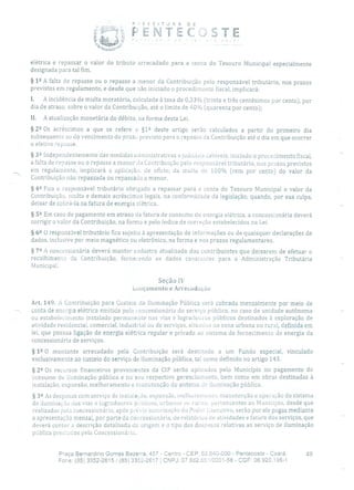 P. EFEITURADE
-ENTCTE
elétrica e repassar o valor do tributo arrecadado para a conta do Tesouro Municipal especialmente
designada para tal fim.
§ 12 A falta de repasse ou o repasse a menor da Contribuição pelo responsável tributário, nos prazos
previstos em regulamento, e desde que não iniciado o procedimento fiscal, implicará:
I. A incidência de multa moratória, calculada à taxa de 0,33% (trinta e três centésimos por cento), por
dia de atraso, sobre o valor da Contribuição, até o limite de 40% (quarenta por cento);
II. A atualização monetária do débito, na forma desta Lei.
§ 22 Os acréscimos a que se refere o §12 deste artigo serão calculados a partir do primeiro dia
subsequente ao do vencimento do prazo previsto para o repasse da Contribuição até o dia em que ocorrer
o efetivo repasse.
§ 32 Independentemente das medidas administrativas e judiciais cabíveis, iniciado o procedimento fiscal,
a falta de repasse ou o repasse a menor ia Contribuição pelo responsável tributário, nos prazos previstos
em regulamento, implicará a aplicação, de ofício, da muita de 100% (cem por cento) do valor da
Contribuição não repassada ou repassada a menor.
§ 42 Fica o responsável tributário obrigado a repassar para a conta do Tesouro Municipal o valor da
Contribuição, multa e demais acréscimos legais, na conformidade da legislação, quando, por sua culpa,
deixar de cobrá-la na fatura de energia elétrica.
§ 59 Em caso de pagamento em atraso eia fatura de consumo de energia elétrica, a concessionária deverá
corrigir o valor da Contribuição, na forma e pelo índice de correção estabelecidos na Lei.
§ 62 O responsável tributário fica sujeito à apresentação de informações ou de quaisquer declarações de
dados, inclusive por meio magnético ou eletrônico, na forma e nos prazos regulamentares.
§
72 A concessionária deverá manter cadastro atualizado dos contribuintes que deixarem de efetuar o
recolhimento da Contribuição, fornecendo os dados constantes para a Administração Tributária
Municipal.
Seção IV
Lançamento e Arrecadação
Art. 149. A Contribuição para Custeio da Iluminação Pública será cobrada mensalmente por meio de
conta de energia elétrica emitida pela concessionária do serviço público, no caso de unidade autônoma
ou estabelecimento instalado permanente nas vias e logradouros públicos destinados à exploração de
atividade residencial, comercial, industrial ou de serviços, situados na zona urbana ou rural, definida em
lei, que possua ligação de energia elétrica regular e privada ao sistema de fornecimento de energia da
concessionária de serviços.
§ 12 O montante arrecadado pela Contribuição será destinado a um Fundo especial, vinculado
exclusivamente ao custeio do serviço de iluminação pública, tal corno definido no artigo 143.
§ 2 2 Os recursos financeiros provenientes da CIP serão aplicados pelo Município no pagamento do
consumo de iluminação pública e no seu respectivo gerenciamento, bem como em obras destinadas à
instalação, expansão, melhoramento e manutenção cio sistema ele iluminação pública.
§ 32 As despesas com serviço de itistalaào, expansão, melhoramento, manutenção e operação do sistema
de iluminação das vias e logradouros p(.biicos, urbanos ou rurais, pertencentes ao Município, desde que
realizadas pela concessionária, após p:écia autorização do Poder lxecutivo, serão por ele pagas mediante
a apresentação mensal, por parte da cocessionária, de relatórios ele atividades e fatura dos serviços, que
deverá conter a descrição detalhada da origem e o tipo das despesas relativas ao serviço de iluminação
pública prest.actos pela Concessionária.
Praça Bernardino Gomes Bezerra, 457 - Centro - CEP. 62.640-000 - Pentecoste - Ceará. 49
Fone: (85) 3352-2615/(85) 3352-2617 1 CNPJ: 07.682.651/0001-58 - CGF: 06.920.195-1
 
