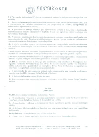 P EFE TU R A DE
'1 PENTECOSTE
§ 42 Para atender o disposto no §32 deste artigo, os relatórios deverão obrigatoriamente especificar com
detalhes:
1. A quantidade de energia fornecida pela concessionária durante o período de faturamento (mês), com
a discriminação do consumo, individualizada por proprietário do sistema, acompanhado de
demonstrativo especificado de cálculo;
II. A quantidade de energia fornecida pela concessionária durante o mês, com a discriminação
individualizada ao consumo e do respectivo dispêndio de cada via e logradouro público beneficiado pelo
fornecimento de energia;
111. A origem e a natureza, com discriminação dos valores, de quaisquer outras despesas efetuadas pela
concessionária, das vias e logradouros públicos atinentes aos serviços de instalação, melhoramento,
manutenção e expansão do sistema de iluminação pública;
IV. A relação nominal de todos os cor tribuintes responsáveis pelas unidades imobiliárias autônomas,
que recolheram a contribuição, bem reino dos que deixaram do fazê-lo, com seus respectivos valores e
períodos.
§ 52 As despesas efetuadas no sistema de propriedade da concessionária já estão cobertas pela tarifa
incidente nas contas de consumo de energia elétrica, nos moldes Lia legislação aplicável à espécie.
§
62 Caso o Município autorize a realização de dispêndios no sistema de propriedade da concessionária,
referidas despesas serão por ele custeadas, procedendo-se a devida compensação.
Art. 150. Do montante devido e não pago pelo contribuinte, será cientificado o Município no mês
seguinte à verificação da inadimplência para adoção das medidas cabíveis visando o recebimento do
crédito, inclusive com a possibilidade de inscrição na Dívida Ativa do Município e propositura da
competente execução fiscal, servindo como mecanismo hábil:
1. A comunicação do não pagamento efetuada pela concessionária, que contenha os elementos
previstos no artigo 206 e incisos do Código Tributário Nacional;
II. A duplicata da fatura de energia elétrica não paga;
111. Outro documento que contenha os aleinentos previstos ;o artigo 206 e incisos Código Tributário
Nacional,
Seção V
Das Isenções
Art. 151. São isentos da Contribuição de Iluminação Pública:
I. Os contribuintes vinculados às unidades consumidoras classidcadas como 'tarifa social de baixa
renda pelo critério da Agência Nacional de Energia Elétrica - ANEEL;
II. Os contribuintes residentes ou instalados em vias ou logradouros que não possuam iluminação
pública;
III. Os órgãos da Administração Direta Municipal, suas autarquias e fundações, e as empresas públicas
do Município.
Parágrafo Único. A isenção de que trata o cupiit deste arligo:
1. Cessará a partir do mês seguinte au do início do tornecimci:to cie iluminação pública;
Praça Bernardino Gomes Bezerra, 57 - Centro - CEP: 62.640-000 - Pentecoste - Ceará. 50
Fone: (85) 3352-2615 / (85) 3352-2617 1 CNPJ: 07.682.651/0001-58 - CGF: 06.920.195-1
 
