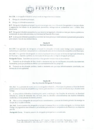 PREFEITURA DE
FENTECDSTE
Art. 158. A obrigação tributária compreende as seguintes modalidades:
1. Obrigação tributária principal;
II. Obrigação tributária acessória.
§ 12 Obrigação tributária principal é aquela que surge com a ocorrência do fato gerador e tem por objeto
o pagamento de tributo ou de penalidade pecuniária, extinguindo-se juntamente com o crédito dela
decorrente.
§ 22 Obrigação tributária acessória é a que decorre da legislação tributária e tem por objeto a prática ou
a abstenção de atos nela previstos, no interesse da Fazenda Municipal.
§ 32 A obrigação tributária acessória converter-se-á em principal relativamente à penalidade pecuniária
pelo simples fato de sua inobservância.
Seção II
Do Fato Gerador
Art, 159. Fato gerador da obrigação principal é a situação definida neste Código como necessária e
suficiente para justificar o lançamento e a cobrança de cada um dos tributos de competência do Município.
Art. 160. Fato gerador da obrigação acessória é qualquer situação que, na forma da legislação tributária
do Município, imponha a prática ou absuenção de ato que não configure obrigação principal.
Parágrafo Único. Considera-se ocorrido o fato gerador e existentes os seus efeitos:
I. Tratando-se de situação de fato, desde o momento em que se verifiquem circunstâncias materiais
necessárias para que produza os efeitos que normalmente lhe são próprios;
II. Tratando-se de situação jurídica, desde o momento em que seja definitivamente constituída, nos
termos do direito aplicável.
Seção LII
Dos Sujeitos da Obrigação Tributária
Art. 161. Na qualidade de sujeito ativo da obrigação tributária, o Município é a pessoa jurídica de direito
público interno titular da competência privativa, para decretar e arrecadar os tributos especificados neste
Código.
1. A competência tributária é indelegável, salvo a atribuição das funções de arrecadar ou fiscalizar
tributos ou, acima de executar leis, serviços, atos ou decisões administrativas em matéria tributária,
conferida a outras pessoas de direito público.
II. Não constitui delegação de competência o cometimento a pessoas de direito privado de encargo ou
função de arrecadar tributos.
Art. 162. Sujeito passivo da obrigação principal é a pessoa tísica ou jurídica obrigada, nos termos deste
Código, ao pagamento dos tributos e penalidades pecuniárias de competência do Município ou impostas
por ele.
Parágrafo Único. O sujeito passivo da obrigação principal será considerado:
Praça Bernardino Gomes Bezerra, 457 - Centro - CEP: 2.640-000 - Pentecoste - Ceará. 52
Fone: (85) 3352-2615 / (85) 3352-2617 1 CNFJ: 07.682.6511-'0001-58 - CGF: 06.92O.95-1
 